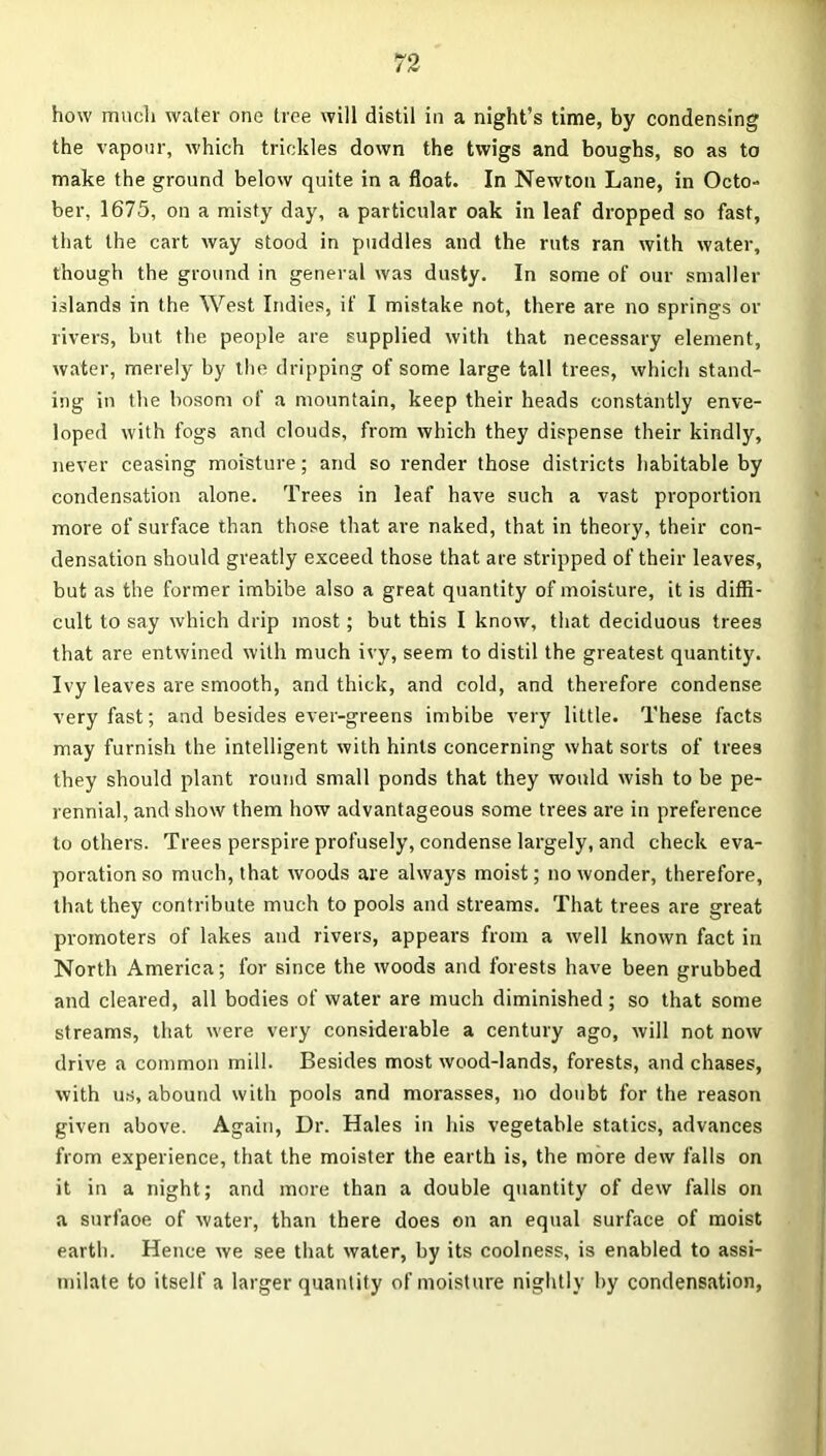 how much water one tree will distil in a night’s time, by condensing the vapour, which trickles down the twigs and boughs, so as to make the ground below quite in a float. In Newton Lane, in Octo- ber, 1675, on a misty day, a particular oak in leaf dropped so fast, that the cart way stood in puddles and the ruts ran with water, though the ground in general was dusty. In some of our smaller islands in the West Indies, if I mistake not, there are no springs or rivers, but the people are supplied with that necessary element, water, merely by the dripping of some large tall trees, which stand- ing in the bosom of a mountain, keep their heads constantly enve- loped with fogs and clouds, from which they dispense their kindly, never ceasing moisture; and so render those districts habitable by condensation alone. Trees in leaf have such a vast proportion more of surface than those that are naked, that in theory, their con- densation should greatly exceed those that are stripped of their leaves, but as the former imbibe also a great quantity of moisture, it is diffi- cult to say which drip most; but this I know, that deciduous trees that are entwined with much ivy, seem to distil the greatest quantity. Ivy leaves are smooth, and thick, and cold, and therefore condense very fast; and besides ever-greens imbibe very little. These facts may furnish the intelligent with hints concerning what sorts of trees they should plant round small ponds that they would wish to be pe- rennial, and show them how advantageous some trees are in preference to others. Trees perspire profusely, condense largely, and check eva- poration so much, that woods are always moist; no wonder, therefore, that they contribute much to pools and streams. That trees are great promoters of lakes and rivers, appears from a well known fact in North America; for since the woods and forests have been grubbed and cleared, all bodies of water are much diminished; so that some streams, that were very considerable a century ago, will not now drive a common mill. Besides most wood-lands, forests, and chases, with us, abound with pools and morasses, no doubt for the reason given above. Again, Dr. Hales in his vegetable statics, advances from experience, that the moister the earth is, the more dew falls on it in a night; and more than a double quantity of dew falls on a surfaoe of water, than there does on an equal surface of moist earth. Hence we see that water, by its coolness, is enabled to assi- milate to itself a larger quantity of moisture nightly by condensation,