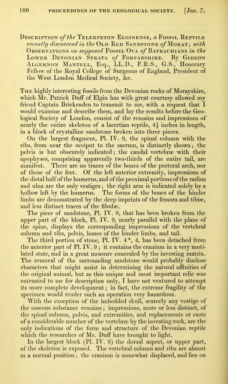 Description of the Telerpeton Elginense, a Fossil Reptile recently discovered in the Old Red Sandstone o/Moray; with Observations on supposed Fossil Ova of Batrachians in the Lower Devonian Strata of Forfarshire. By Gideon Algernon Mantell, Esq., LL.D., F.R.S., G.S., Honorary Fellow of the Royal College of Surgeons of England, President of the West London Medical Society, &c. The highly interesting fossils from the Devonian rocks of Morayshire, which Mr. Patrick Duff of Elgin has with great courtesy allowed my friend Captain Brickenden to transmit to me, with a request that I would examine and describe them, and lay the results before the Geo- logical Society of London, consist of the remains and impressions of nearly the entire skeleton of a lacertian reptile, inches in length, in a block of crystalline sandstone broken into three pieces. On the largest fragment, PI. IV. 9, the spinal column with the ribs, from near the occiput to the sacrum, is distinctly shown; the pelvis is but obscurely indicated; the caudal vertebrae with their apophyses, comprising apparently two-thirds of the entire tail, are manifest. There are no traces of the bones of the pectoral arch, nor of those of the feet. Of the left anterior extremity, impressions of the distal half of the humerus, and of the proximal portions of the radius and ulna are the only vestiges ; the right arm is indicated solely by a hollow left by the humerus. The forms of the bones of the hinder limbs are demonstrated by the deep imprints of the femora and tibiae, and less distinct traces of the fibulae. The piece of sandstone, PI. IV. 8, that has been broken from the upper part of the block, PI. IV. 9, nearly parallel with the plane of the spine, displays the corresponding impressions of the vertebral column and ribs, pelvis, bones of the hinder limbs, and tail. The third portion of stone, PI. IV. 4 *, 4, has been detached from the anterior part of PI. IV. 9 ; it contains the cranium in a very muti- lated state, and in a great measure concealed by the investing matrix. The removal of the surrounding sandstone would probably disclose Characters that might assist in determining the natural affinities of the original animal, but as this unique and most important relic was entrusted to me for description only, I have not ventured to attempt its more complete development; in fact, the extreme fragility of the specimen would render such an operation very hazardous. With the exception of the imbedded skull, scarcely any vestige of the osseous substance remains ; impressions, more or less distinct, of the spinal column, pelvis, and extremities, and replacements or casts of a considerable number of the vertebrae by the investing rock, are the only indications of the form and structure of the Devonian reptile which the researches of Mr. Duff have brought to light. In the largest block (PI. IV. 9) the dorsal aspect, or upper part, of the skeleton is exposed. The vertebral column and ribs are almost in a normal position ; the cranium is somewhat displaced, and lies on