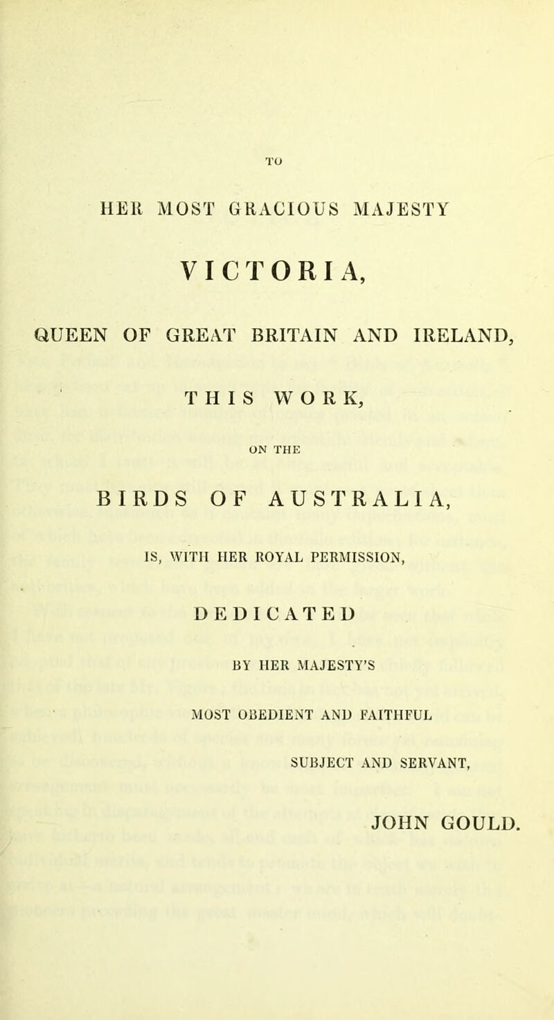 TO HEli MOST GRACIOUS MAJESTY VICTORIA, QUEEN OF GREAT BRITAIN AND IRELAND, THIS WORK, ON THE BIRDS OF AUSTRALIA, IS, WITH IIER ROYAL PERMISSION, DEDICATED BY IIER MAJESTY’S MOST OBEDIENT AND FAITHFUL SUBJECT AND SERVANT, JOHN GOULD.