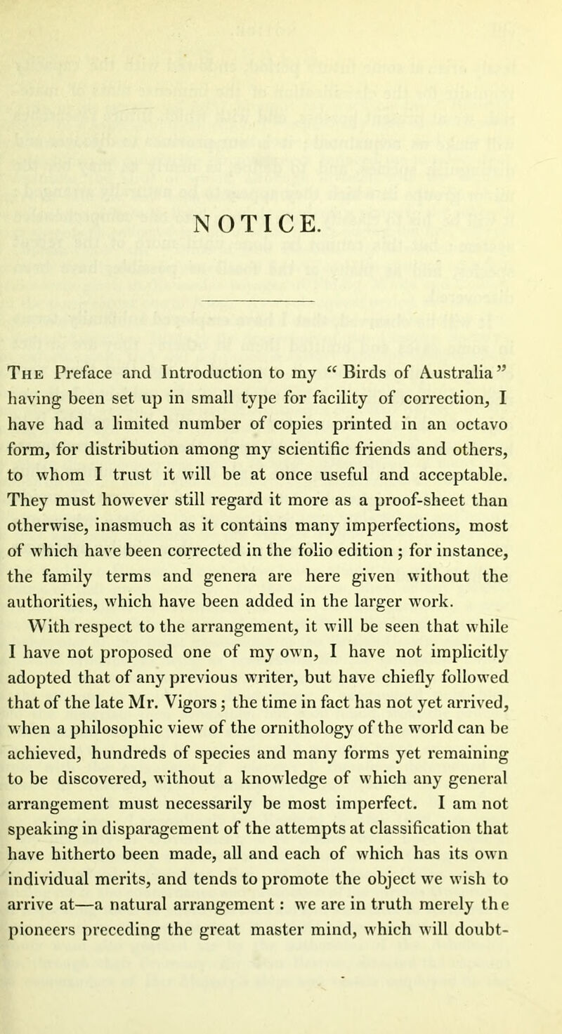 NOTICE. The Preface and Introduction to my “Birds of Australia” having been set up in small type for facility of correction, I have had a limited number of copies printed in an octavo form, for distribution among my scientific friends and others, to whom I trust it will be at once useful and acceptable. They must however still regard it more as a proof-sheet than otherwise, inasmuch as it contains many imperfections, most of which have been corrected in the folio edition ; for instance, the family terms and genera are here given without the authorities, which have been added in the larger work. With respect to the arrangement, it will be seen that while I have not proposed one of my own, I have not implicitly adopted that of any previous writer, but have chiefly followed that of the late Mr. Vigors; the time in fact has not yet arrived, when a philosophic view of the ornithology of the world can be achieved, hundreds of species and many forms yet remaining to be discovered, without a knowledge of which any general arrangement must necessarily be most imperfect. I am not speaking in disparagement of the attempts at classification that have hitherto been made, all and each of which has its own individual merits, and tends to promote the object we wish to arrive at—a natural arrangement: we are in truth merely the pioneers preceding the great master mind, which will doubt-