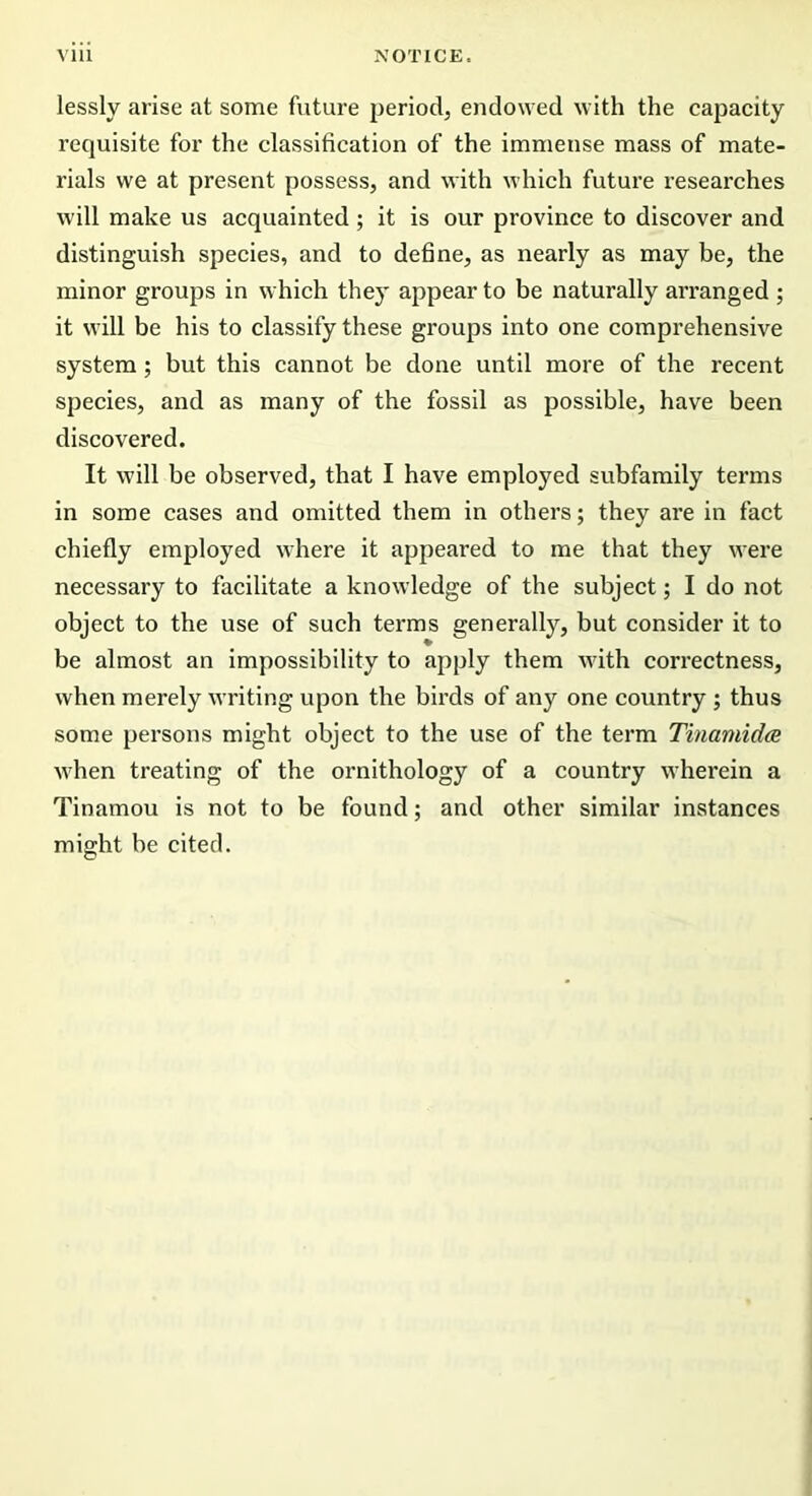lessly arise at some future period, endowed with the capacity- requisite for the classification of the immense mass of mate- rials we at present possess, and with which future researches will make us acquainted ; it is our province to discover and distinguish species, and to define, as nearly as may be, the minor groups in which they appear to be naturally arranged ; it will be his to classify these groups into one comprehensive system; but this cannot be done until more of the recent species, and as many of the fossil as possible, have been discovered. It will be observed, that I have employed subfamily terms in some cases and omitted them in others; they are in fact chiefly employed where it appeared to me that they were necessary to facilitate a knowledge of the subject; I do not object to the use of such terms generally, but consider it to be almost an impossibility to apply them Avith correctness, Avhen merely writing upon the birds of any one country ; thus some persons might object to the use of the term Tinamidce Avhen treating of the ornithology of a country wherein a Tinamou is not to be found; and other similar instances might be cited.