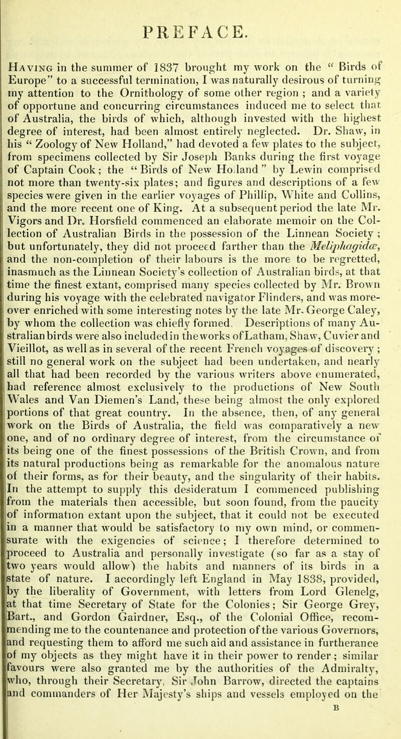 PREFACE. Having in the summer of 1837 brought my work on the “ Birds of Europe” to a successful termination, I was naturally desirous of turning my attention to the Ornithology of some other region ; and a variety of opportune and concurring circumstances induced me to select tliar, of Australia, the birds of which, although invested with the highest degree of interest, had been almost entirely neglected. Dr. Shaw, in his “ Zoology of New Holland,” had devoted a few plates to the subject, from specimens collected by Sir Joseph Banks during the first voyage of Captain Cook; the “ Birds of New Ho .land ” by Lewin comprised not more than twenty-six plates; and figures and descriptions of a few species were given in the earlier voyages of Phillip, White and Collins, and the more recent one of King. At a subsequent period the late Mr. Vigors and Dr. Horsfield commenced an elaborate memoir on the Col- lection of Australian Birds in the possession of the Linnean Society ; but unfortunately, they did not proceed farther than the Melijrfiagidcc, and the non-completion of their labours is the more to be regretted, inasmuch as the Linnean Society’s collection of Australian birds, at that time the finest extant, comprised many species collected by Mr. Brown during his voyage with the celebrated navigator Flinders, and was more- over enriched with some interesting notes by the late Mr- George Caley, by whom the collection was chiefly formed. Descriptions of many Au- stralian birds were also included in the works of Latham, Shaw, Cuvier and Vieillot, as well as in several of the recent French voyages of discovery ; still no general work on the subject had been undertaken, and nearly all that had been recorded by the various writers above enumerated, had reference almost exclusively to the productions of New South Wales and Van Diemen’s Land, these being almost the only explored portions of that great country. In the absence, then, of any general work on the Birds of Australia, the field was comparatively a new one, and of no ordinary degree of interest, from the circumstance of its being one of the finest possessions of the British Crown, and from its natural productions being as remarkable for the anomalous nature of their forms, as for their beauty, and the singularity of their habits. In the attempt to supply this desideratum I commenced publishing from the materials then accessible, but soon found, from the paucity of information extant upon the subject, that it could not be executed in a manner that would be satisfactory to my own mind, or commen- surate with the exigencies of science; I therefore determined to proceed to Australia and personally investigate (so far as a stay of two years would allow) the habits and manners of its birds in a state of nature. I accordingly left England in May 1838, provided, by the liberality of Government, with letters from Lord Glenelg, jat that time Secretary of State for the Colonies; Sir George Grey, Bart., and Gordon Gairdner, Esq., of the Colonial Office, recom- mending me to the countenance and protection of the various Governors, hnd requesting them to afford me such aid and assistance in furtherance of my objects as they might have it in their power to render; similar jfavours were also granted me by the authorities of the Admiralty, who, through their Secretary, Sir John Barrow, directed the captains and commanders of Her Majesty’s ships and vessels employed on the B