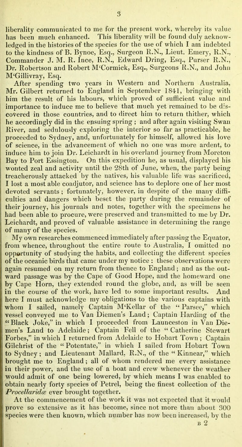 liberality communicated to me for the present work, whereby its value has been much enhanced. This liberality will be found duly acknow- ledged in the histories of the species for the use of which I am indebted to the kindness of B. Bynoe, Esq., Surgeon R.N., Lieut. Emery, R.N., Commander J. M. R. Ince, R.N., Edward Dring, Esq., Purser R.N., Dr. Robertson and Robert M£Cormick, Esq., Surgeons R.N., and John M‘Gillivray, Esq. After spending two years in Western and Northern Australia, Mr. Gilbert returned to England in September 1841, bringing with him the result of his labours, which proved of sufficient value and importance to induce me to believe that much yet remained to be dis- covered in those countries, and to direct him to return thither, which he accordingly did in the ensuing spring ; and after again visiting Swan River, and sedulously exploring the interior so far as practicable, he proceeded to Sydney, and, unfortunately for himself, allowed his love of science, in the advancement of which no one was more ardent, to induce him to join Dr. Leichardt in his overland journey from Moreton Bay to Port Essington. On this expedition he, as usual, displayed his wonted zeal and activity until the 28th of June, when, the party being treacherously attacked by the natives, his valuable life was sacrificed, I lost a most able coadjutor, and science has to deplore one of her most devoted servants; fortunately, however, in despite of the many diffi- culties and dangers which beset the party during the remainder of their journey, his journals and notes, together with the specimens he had been able to procure, were preserved and transmitted to me by Dr. Leichardt, and proved of valuable assistance in determining the range of many of the species. My own researches commenced immediately after passing the Equator, from whence, throughout the entire route to Australia, I omitted no opportunity of studying the habits, and collecting the different species of the oceanic birds that came under my notice : these observations were again resumed on my return from thence to England; and as the out- ward passage was by the Cape of Good Hope, and the homeward one by Cape Horn, they extended round the globe, and, as will be seen in the course of the work, have led to some important results. And here I must acknowledge my obligations to the various captains with whom I sailed, namely Captain M‘Kellar of the “ Parsee,” which vessel conveyed me to Van Diemen’s Land; Captain Hai’ding of the “Black Joke,” in which I proceeded from Launceston in Van Die- men’s Land to Adelaide; Captain Fell of the “ Catherine Stewart Forbes,” in which I returned from Adelaide to Hobart Town; Captain Gilchrist of the “ Potentate,” in which I sailed from Plobart Town to Sydney; and Lieutenant Mallard. R.N., of the “ Kinnear,” which brought me to England; all of whom rendered me every assistance in their power, and the use of a boat and crew whenever the weather would admit of one being lowered, by which means I was enabled to obtain nearly forty species of Petrel, being the finest collection of the Procellaridce ever brought together. At the commencement of the work it was not expected that it would prove so extensive as it has become, since not more than about 300 species were then known, which number has now been increased, by the b 2