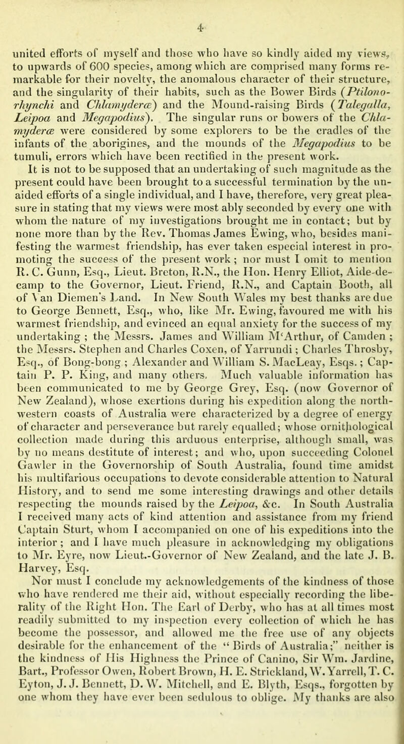 united efforts of myself and those who have so kindly aided my views, to upwards of 600 species, among which are comprised many forms re- markable for their novelty, the anomalous character of their structure, and the singularity of their habits, such as the Bower Birds (Ptilono- rhynchi and Chlamyderce) and the Mound-raising Birds (Talegalla, Leipoa and Megapodius'). The singular runs or bowers of the Chla- myderce were considered by some explorers to be the cradles of the infants of the aborigines, and the mounds of the Megapodius to be tumuli, errors which have been rectified in the present work. It is not to be supposed that an undertaking of such magnitude as the present could have been brought to a successful termination by the un- aided efforts of a single individual, and I have, therefore, very great plea- sure in stating that my views were most ably seconded by every one with whom the nature of my investigations brought me in contact; but by none more than by the Rev. Thomas James Ewing, who, besides mani- festing the warmest friendship, has ever taken especial interest in pro- moting the success of the present work; nor must I omit to mention R. C. Gunn, Esq., Lieut. Breton, R.N., the Hon. Henry Elliot, Aide-de- camp to the Governor, Lieut. Friend, R.N., and Captain Booth, all of \ an Diemen’s Land. In New South Wales my best thanks are due to George Bennett, Esq., who, like Mr. Ewing, favoured me with his warmest friendship, and evinced an equal anxiety for the success of my undertaking ; the Messrs. James and William M‘Arthur, of Camden ; the Messrs. Stephen and Charles Coxen, of Yarrundi; Charles Throsby, Esq., of Bong-bong ; Alexander and William S. MacLeay, Esqs.; Cap- tain P. P. King, and many others. Much valuable information has been communicated to me by George Grey, Esq. (now Governor of New Zealand), whose exertions during his expedition along the north- western coasts of Australia were characterized by a degree of energy of character and perseverance but rarely equalled; whose ornithological collection made during this arduous enterprise, although small, was by no means destitute of interest; and who, upon succeeding Colonel Gawler in the Governorship of South Australia, found time amidst his multifarious occupations to devote considerable attention to Natural History, and to send me some interesting drawings and other details respecting the mounds raised by the Leipoa, &c. In South Australia I received many acts of kind attention and assistance from my friend Captain Sturt, whom I accompanied on one of his expeditions into the interior; and I have much pleasure in acknowledging my obligations to Mr. Eyre, now Lieut.-Governor of New Zealand, and the late J. B. Harvey, Esq. Nor must I conclude my acknowledgements of the kindness of those who have rendered me their aid, without especially recording the libe- rality of the Right Hon. The Earl of Derby, who has at all times most readily submitted to my inspection every collection of which he has become the possessor, and allowed me the free use of any objects desirable for the enhancement of the “Birds of Australia;” neither is the kindness of 11 is Highness the Prince of Canino, Sir Wm. Jardine, Bart., Professor Owen, Robert Brown, H. E. Strickland, W.Yarrell,T. C. Eyton, J. J. Bennett, D. W. Mitchell, and E. Blyth, Esqs., forgotten by one whom they have ever been sedulous to oblige. My thanks are also