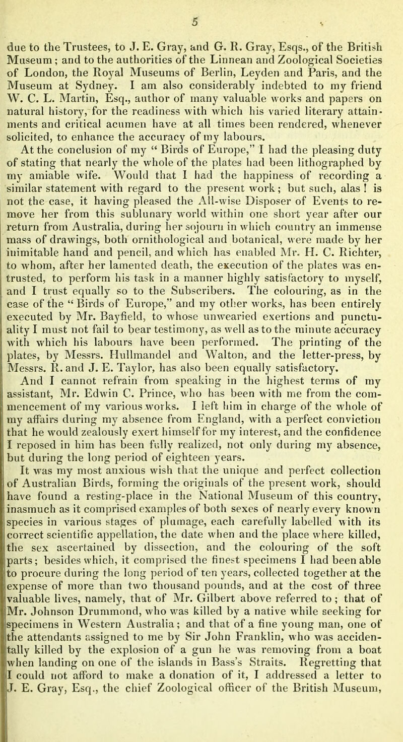 due to the Trustees, to J. E. Gray, and G. R. Gray, Esqs., of the British Museum ; and to the authorities of the Linnean and Zoological Societies of London, the Royal Museums of Berlin, Leyden and Paris, and the Museum at Sydney. I am also considerably indebted to my friend W. C. L. Martin, Esq., author of many valuable works and papers on natural history, for the readiness with which his varied literary attain- ments and critical acumen have at all times been rendered, whenever solicited, to enhance the accuracy of my labours. At the conclusion of my “ Birds of Europe,” I had the pleasing duty of stating that nearly the whole of the plates had been lithographed by my amiable wife. Would that I had the happiness of recording a similar statement with regard to the present work; but such, alas ! is not the case, it having pleased the All-wise Disposer of Events to re- move her from this sublunary world within one short year after our return from Australia, during her sojourn in which country an immense mass of drawings, both ornithological and botanical, were made by her inimitable hand and pencil, and which has enabled Mr. H. C. Richter, to whom, after her lamented death, the execution of the plates was en- trusted, to perform his task in a manner highly satisfactory to myself, and I trust equally so to the Subscribers. The colouring, as in the case of the “ Birds of Europe,” and my other works, has been entirely executed by Mr. Bayfield, to whose unwearied exertions and punctu- ality I must not fail to bear testimony, as well as to the minute accuracy with which his labours have been performed. The printing of the plates, by Messrs. Ilullmandel and Walton, and the letter-press, by Messrs. R. and J. E. Taylor, has also been equally satisfactory. And I cannot refrain from speaking in the highest terms of my assistant, Mr. Edwin C. Prince, who has been with me from the com- mencement of my various works. I left him in charge of the whole of my affairs during my absence from England, with a perfect conviction that he would zealously exert himself for my interest, and the confidence I reposed in him has been fully realized, not only during my absence, but during the long period of eighteen years. It was my most anxious wish that the unique and perfect collection of Australian Birds, forming the originals of the present work, should have found a resting-place in the National Museum of this country, inasmuch as it comprised examples of both sexes of nearly every known species in various stages of plumage, each carefully labelled with its correct scientific appellation, the date when and the place where killed, the sex ascertained by dissection, and the colouring of the soft parts; besides which, it comprised the finest specimens I had been able to procure during the long period of ten years, collected together at the expense of more than two thousand pounds, and at the cost of three valuable lives, namely, that of Mr. Gilbert above referred to; that of Mr. Johnson Drummond, who was killed by a native while seeking for specimens in Western Australia; and that of a fine young man, one of the attendants assigned to me by Sir John Franklin, who was acciden- tally killed by the explosion of a gun he was removing from a boat when landing on one of the islands in Bass’s Straits. Regretting that I could not afford to make a donation of it, I addressed a letter to J. E. Gray, Esq., the chief Zoological officer of the British Museum,