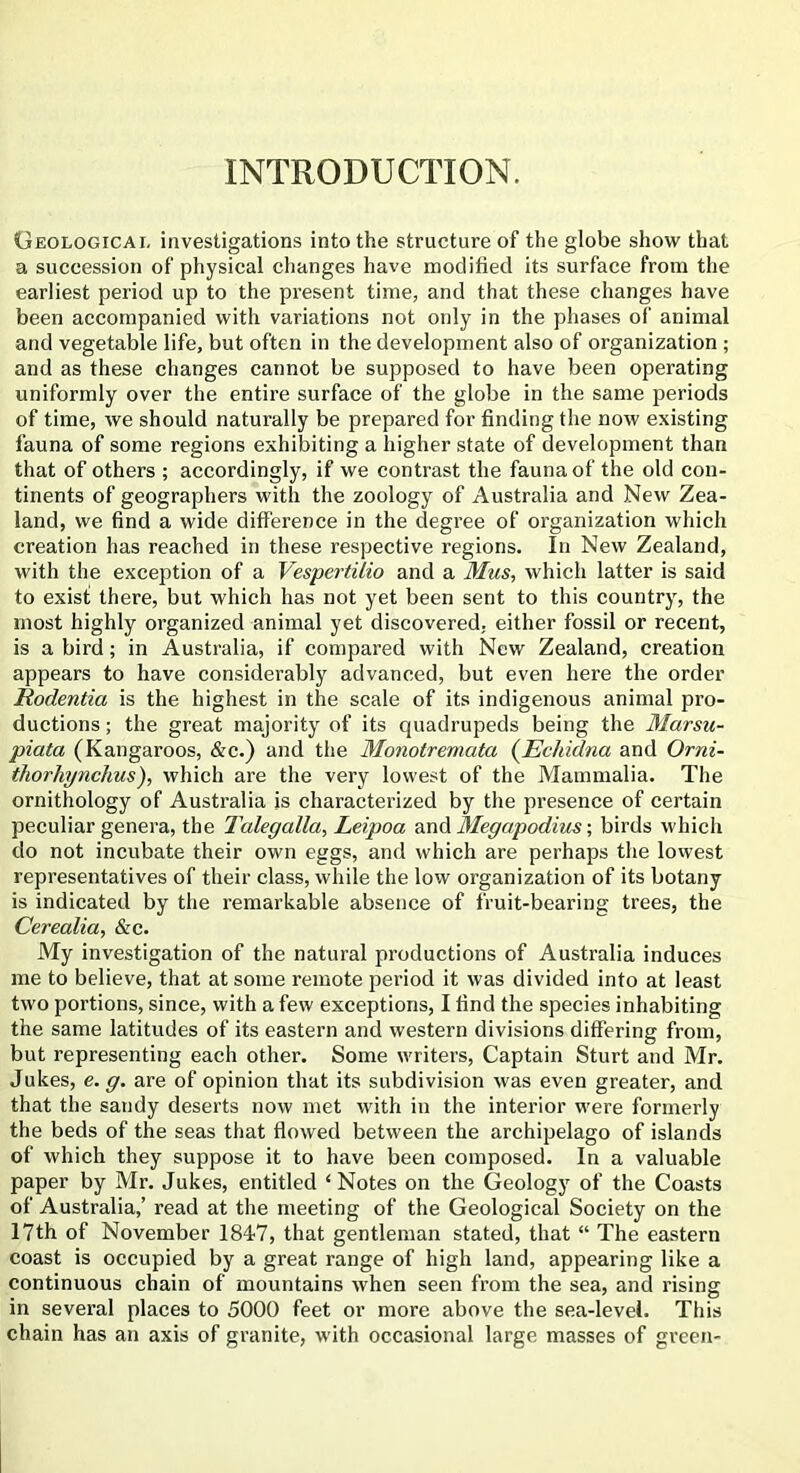 INTRODUCTION. Geological investigations into the structure of the globe show that a succession of physical changes have modified its surface from the earliest period up to the present time, and that these changes have been accompanied with variations not only in the phases of animal and vegetable life, but often in the development also of organization ; and as these changes cannot be supposed to have been operating uniformly over the entire surface of the globe in the same periods of time, we should naturally be prepared for finding the now existing fauna of some regions exhibiting a higher state of development than that of others ; accordingly, if we contrast the fauna of the old con- tinents of geographers with the zoology of Australia and New Zea- land, we find a wide difference in the degree of organization which creation has reached in these respective regions. In New Zealand, with the exception of a Vespertilio and a Mus, which latter is said to exist there, but which has not yet been sent to this country, the most highly organized animal yet discovered, either fossil or recent, is a bird; in Australia, if compared with New Zealand, creation appears to have considerably advanced, but even here the order Rodentia is the highest in the scale of its indigenous animal pro- ductions ; the great majority of its quadrupeds being the Marsu- piata (Kangaroos, &c.) and the Monotremata {Ecliulna and Orni- thorliynclius), which are the very lowest of the Mammalia. The ornithology of Australia is characterized by the presence of certain peculiar genera, the Talegalla, Leipoa and Megapodius; birds which do not incubate their own eggs, and which are perhaps the lowest representatives of their class, while the low organization of its botany is indicated by the remarkable absence of fruit-bearing trees, the Cerealia, &c. My investigation of the natural productions of Australia induces me to believe, that at some remote period it was divided into at least two portions, since, with a few exceptions, I find the species inhabiting the same latitudes of its eastern and western divisions differing from, but representing each other. Some writers, Captain Sturt and Mr. Jukes, e. g. are of opinion that its subdivision was even greater, and that the sandy deserts now met with in the interior were formerly the beds of the seas that flowed between the archipelago of islands of which they suppose it to have been composed. In a valuable paper by Mr. Jukes, entitled ‘Notes on the Geology of the Coasts of Australia,’ read at the meeting of the Geological Society on the 17th of November 1847, that gentleman stated, that “ The eastern coast is occupied by a great range of high land, appearing like a continuous chain of mountains when seen from the sea, and rising in several places to 5000 feet or more above the sea-level. This chain has an axis of granite, with occasional large masses of green-