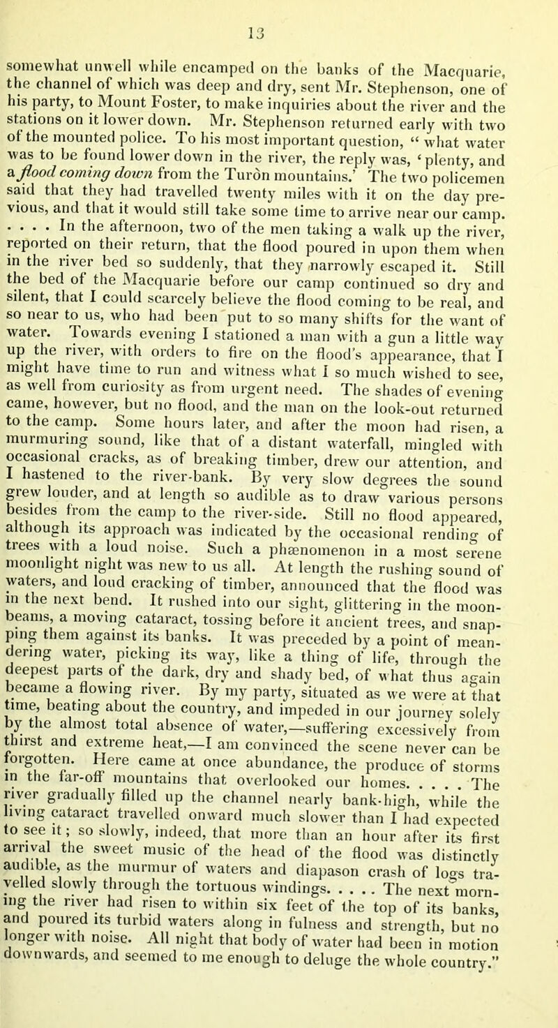 somewhat unwell while encamped on the banks of the Macquarie, the channel of which was deep and dry, sent Mr. Stephenson, one of his party, to Mount Foster, to make inquiries about the river and the stations on it lower down. Mr. Stephenson returned early with two ot the mounted police. To his most important question, “ what water was to be found lower down in the river, the reply was, ‘ plenty, and a flood coming down from the Turon mountains.’ The two policemen said that they had travelled twenty miles with it on the day pre- vious, and that it would still take some time to arrive near our camp. .... In the afternoon, two of the men taking a walk up the river, repotted on their return, that the flood poured in upon them when in the river bed so suddenly, that they -narrowly escaped it. Still the bed ot the Macquarie before our camp continued so dry and silent, that I could scarcely believe the flood coming to be real, and so near to us, who had been put to so many shifts for the want of water. Towards evening I stationed a man with a gun a little way up the river, with orders to fire on the flood’s appearance, that I might have time to run and witness what I so much wished to see, as well from curiosity as from urgent need. The shades of evening came, however, but no flood, and the man on the look-out returned to the camp. Some hours later, and after the moon had risen, a murmuring sound, like that of a distant waterfall, mingled with occasional cracks, as of breaking timber, drew our attention, and I hastened to the river-bank. By very slow degrees the sound giew louder, and at length so audible as to draw various persons besides from the camp to the river-side. Still no flood appeared, although its approach was indicated by the occasional rending of trees with a loud noise. Such a phsenoinenon in a most serene moonlight night was new to us all. At length the rushing sound of waters, and loud cracking of timber, announced that the flood was in the next bend. It rushed into our sight, glittering in the moon- beams, a moving cataract, tossing before it ancient trees, and snap- ping them against its banks. It was preceded by a point of mean- dering water, picking its way, like a thing of life, through the deepest parts of the dark, dry and shady bed, of what thus again became a flowing river. By my party, situated as we were at that time, beating about the country, and impeded in our journey solely by the almost total absence of water,—suffering excessively from th 11st and extreme heat,—I am convinced the scene never can be forgotten. Here came at once abundance, the produce of storms in the iar-off mountains that overlooked our homes The river gradually filled up the channel nearly bank-high, while the living cataract travelled onward much slower than I had expected to see it; so slowly, indeed, that more than an hour after its first arrival the sweet music of the head of the flood was distinctly audib.e, as the murmur of waters and diapason crash of loo-s tra- velled slowly through the tortuous windings The next'morn mg the river had risen to within six feet of the top of its banks, and poured its turbid waters along in fulness and strength, but no longer with noise. All night that body of water had been in motion downwards, and seemed to me enough to deluge the whole country.”