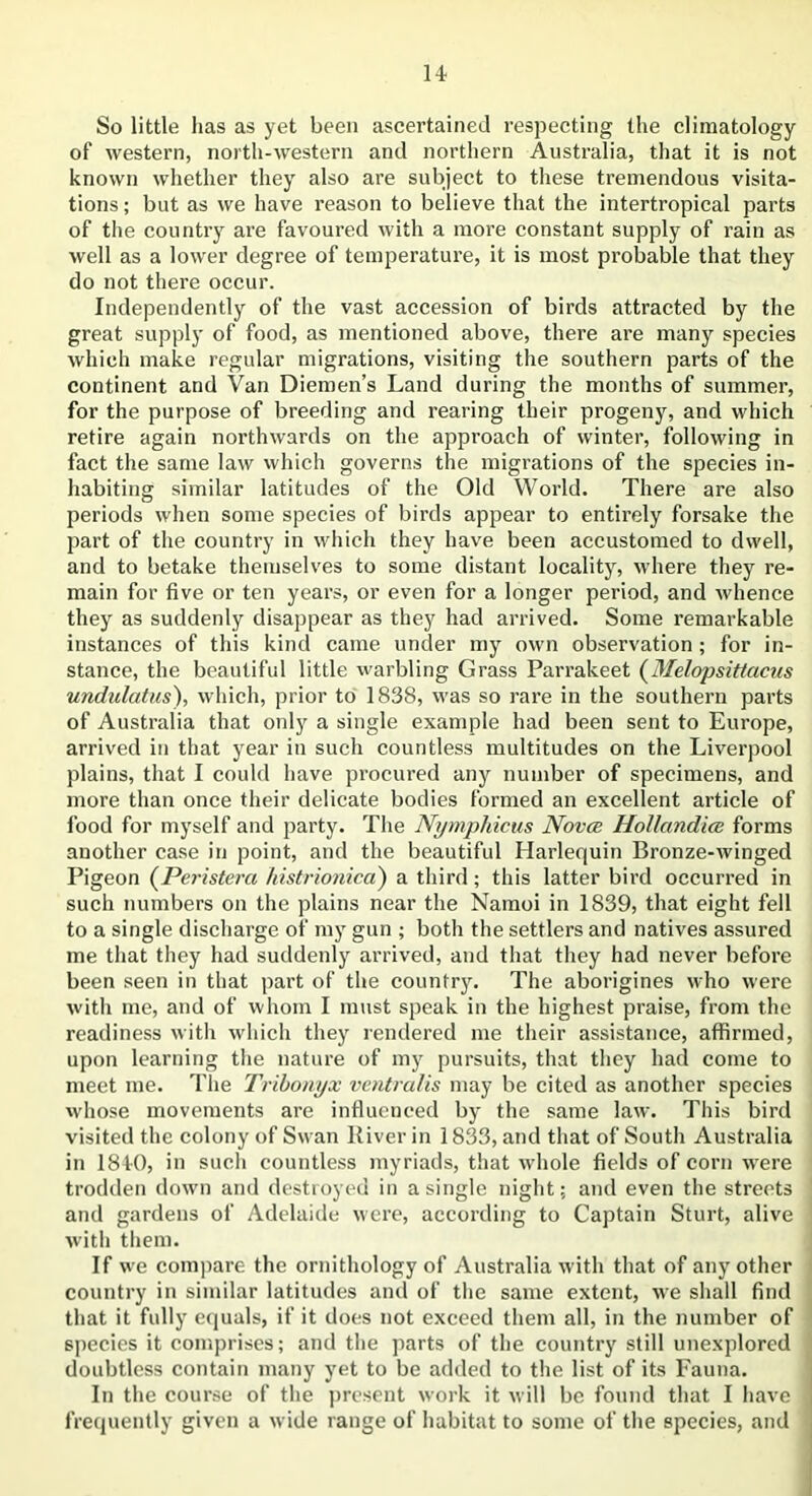 So little has as yet been ascertained respecting the climatology of western, north-western and northern Australia, that it is not known whether theyr also are subject to these tremendous visita- tions ; but as we have reason to believe that the intertropical parts of the country are favoured with a more constant supply of rain as well as a lower degree of temperature, it is most probable that they do not there occur. Independently of the vast accession of birds attracted by the great supply of food, as mentioned above, there are many species which make regular migrations, visiting the southern parts of the continent and Van Diemen’s Land during the months of summer, for the purpose of breeding and rearing their progeny, and which retire again northwards on the approach of winter, following in fact the same law which governs the migrations of the species in- habiting similar latitudes of the Old World. There are also periods when some species of birds appear to entirely forsake the part of the country in which they have been accustomed to dwell, and to betake themselves to some distant locality, where they re- main for five or ten years, or even for a longer period, and whence they as suddenly disappear as they had arrived. Some remarkable instances of this kind came under my own observation ; for in- stance, the beautiful little warbling Grass Parrakeet (' Melopsittacus undulatus), which, prior to 1838, was so rare in the southern parts of Australia that only a single example had been sent to Europe, arrived in that year in such countless multitudes on the Liverpool plains, that I could have procured any number of specimens, and more than once their delicate bodies formed an excellent article of food for myself and party. The Nymphicus Novce Hollandice forms another case in point, and the beautiful Harlequin Bronze-winged Pigeon (Peristera histrionica) a third; this latter bird occurred in such numbers on the plains near the Namoi in 1839, that eight fell to a single discharge of my gun ; both the settlers and natives assured me that they had suddenly arrived, and that they had never before been seen in that part of the country. The aborigines who were with me, and of whom I must speak in the highest praise, from the readiness with which they rendered me their assistance, affirmed, upon learning the nature of my pursuits, that they had come to meet me. The Tribonyx ventralis may be cited as another species whose movements are influenced by the same law. This bird visited the colony of Swan River in 1833, and that of South Australia in 1840, in such countless myriads, that whole fields of corn were trodden down and destroyed in a single night; and even the streets and gardens of Adelaide were, according to Captain Sturt, alive with them. If we compare the ornithology of Australia with that of any other country in similar latitudes and of the same extent, we shall find that it fully equals, if it does not exceed them all, in the number of species it comprises; and the parts of the country still unexplored doubtless contain many yet to be added to the list of its Fauna. In the course of the present work it will be found that I have frequently given a wide range of habitat to some of the species, and