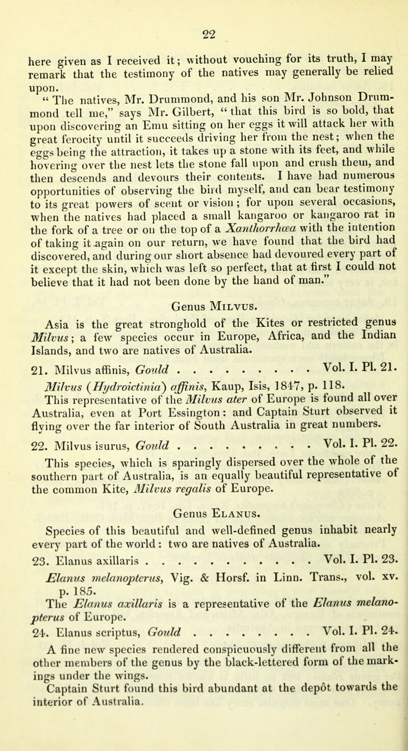 here given as I received it; without vouching for its truth, I may remark that the testimony of the natives may generally be relied upon. “ The natives, Mr. Drummond, and his son Mr. Johnson Drum- mond tell me,” says Mr. Gilbert, ii that this bird is so bold, that upon discovering an Emu sitting on her eggs it will attack her with great ferocity until it succeeds driving her from the nest; when the eggs being the attraction, it takes up a stone with its feet, and while hovering over the nest lets the stone fall upon and crush them, and then descends and devours their contents. I have had numerous opportunities of observing the bird myself, and can bear testimony to its great powers of scent or vision ; for upon several occasions, when the natives had placed a small kangaroo or kangaroo rat. in the fork of a tree or on the top of a Xanthorrhcea with the intention of taking it .again on our return, we have found that the bird had discovered, and during our short absence had devoured every part of it except the skin, which wras left so perfect, that at first I could not believe that it had not been done by the hand of man. Genus Milvus. Asia is the great stronghold of the Kites or restricted genus Milvus; a few species occur in Europe, Africa, and the Indian Islands, and two are natives of Australia. 21. Milvus affinis, Gould Vol. I. PI. 21. Milvus (Hydroictinia) affinis, Kaup, Isis, 1817, p. 118. This representative of the Milvus ater of Europe is found all over Australia, even at Port Essington: and Captain Sturt observed it flying over the far interior of South Australia in great numbers. 22. Milvus isurus, Goidd Vol. I. PI. 22. This species, which is sparingly dispersed over the whole of the southern part of Australia, is an equally beautiful representative of the common Kite, Milvus regalis of Europe. Genus Elanus. Species of this beautiful and well-defined genus inhabit nearly every part of the world : two are natives of Australia. 23. Elanus axillaris Vol. I. PI. 23. Elanus melanoptcrus, Vig. & Horsf. in Linn. Trans., vol. xv. p. 185. The Elanus axillaris is a representative of the Elanus melano- ptcrus of Europe. 24-. Elanus scriptus, Goidd Vol. I. PI. 24. A fine new species rendered conspicuously different from all the other members of the genus by the black-lettered form of the mark- ings under the wings. Captain Sturt found this bird abundant at the depot towards the interior of Australia.