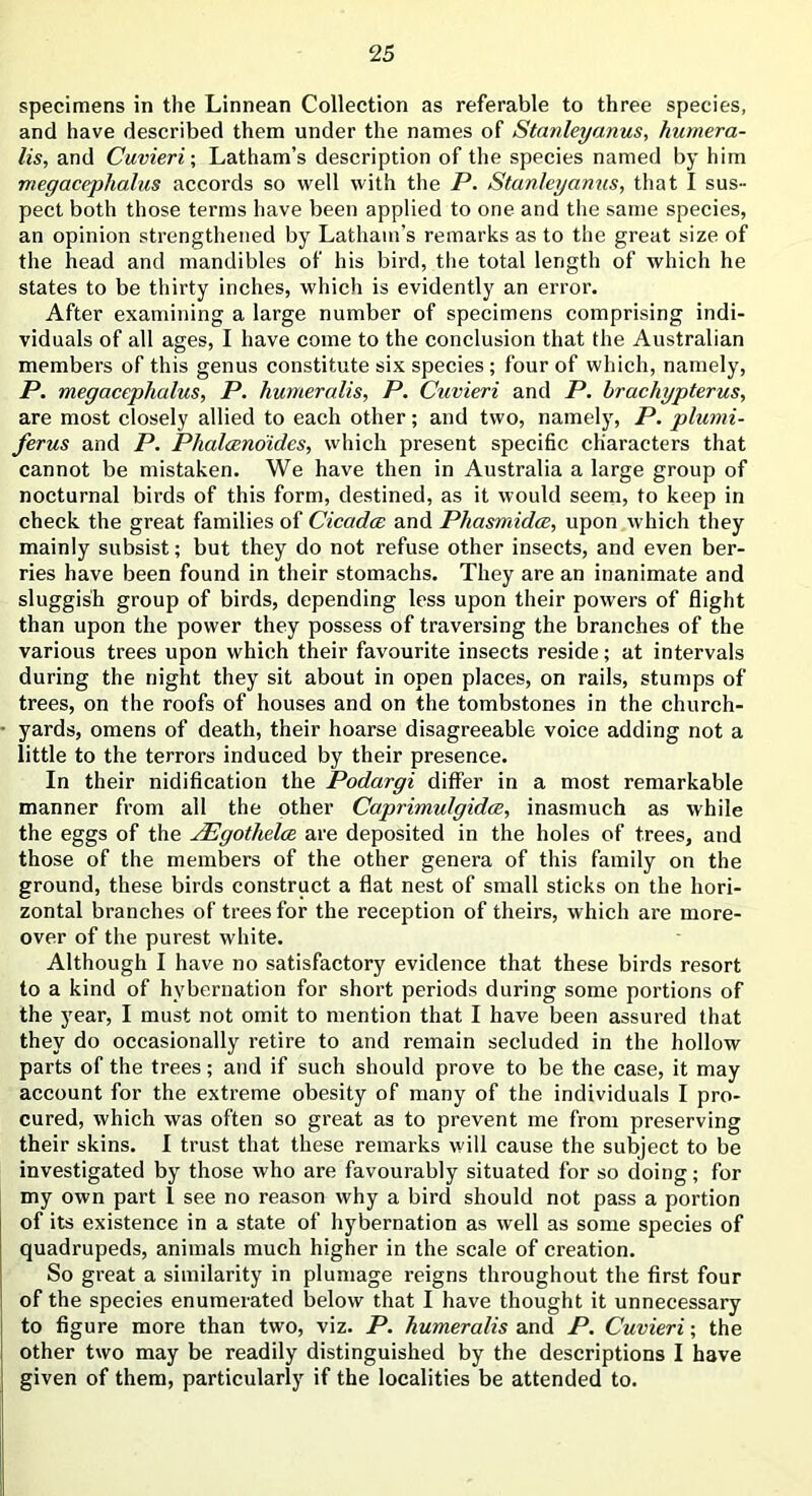 specimens in the Linnean Collection as referable to three species, and have described them under the names of Stanleyanus, humera- lis, and Cuvieri-, Latham’s description of the species named by him megacephalus accords so well with the P. Stanleyanus, that I sus- pect both those terms have been applied to one and the same species, an opinion strengthened by Latham’s remarks as to the great size of the head and mandibles of his bird, the total length of which he states to be thirty inches, which is evidently an error. After examining a large number of specimens comprising indi- viduals of all ages, I have come to the conclusion that the Australian members of this genus constitute six species ; four of which, namely, P. megacephalus, P. humeralis, P. Cuvieri and P. brachypterus, are most closely allied to each other; and two, namely, P. plumi- ferus and P. Phalceno'ides, which present specific characters that cannot be mistaken. We have then in Australia a large group of nocturnal birds of this form, destined, as it would seem, to keep in check the great families of Cicadas and Phasmidcc, upon which they mainly subsist; but they do not refuse other insects, and even ber- ries have been found in their stomachs. They are an inanimate and sluggish group of birds, depending less upon their powers of flight than upon the power they possess of traversing the branches of the various trees upon which their favourite insects reside; at intervals during the night they sit about in open places, on rails, stumps of trees, on the roofs of houses and on the tombstones in the church- yards, omens of death, their hoarse disagreeable voice adding not a little to the terrors induced by their presence. In their nidification the Podargi differ in a most remarkable manner from all the other Caprimulgidce, inasmuch as while the eggs of the JEgothelce are deposited in the holes of trees, and those of the members of the other genera of this family on the ground, these birds construct a flat nest of small sticks on the hori- zontal branches of trees for the reception of theirs, which are more- over of the purest white. Although I have no satisfactory evidence that these birds resort to a kind of hybernation for short periods during some portions of the year, I must not omit to mention that I have been assured that they do occasionally retire to and remain secluded in the hollow parts of the trees; and if such should prove to be the case, it may account for the extreme obesity of many of the individuals I pro- cured, which was often so great as to prevent me from preserving their skins. I trust that these remarks will cause the subject to be investigated by those who are favourably situated for so doing; for my own part I see no reason why a bird should not pass a portion of its existence in a state of hybernation as well as some species of quadrupeds, animals much higher in the scale of creation. So great a similarity in plumage reigns throughout the first four of the species enumerated below that I have thought it unnecessary to figure more than two, viz. P. humeralis and P. Cuvieri; the other two may be readily distinguished by the descriptions I have given of them, particularly if the localities be attended to.