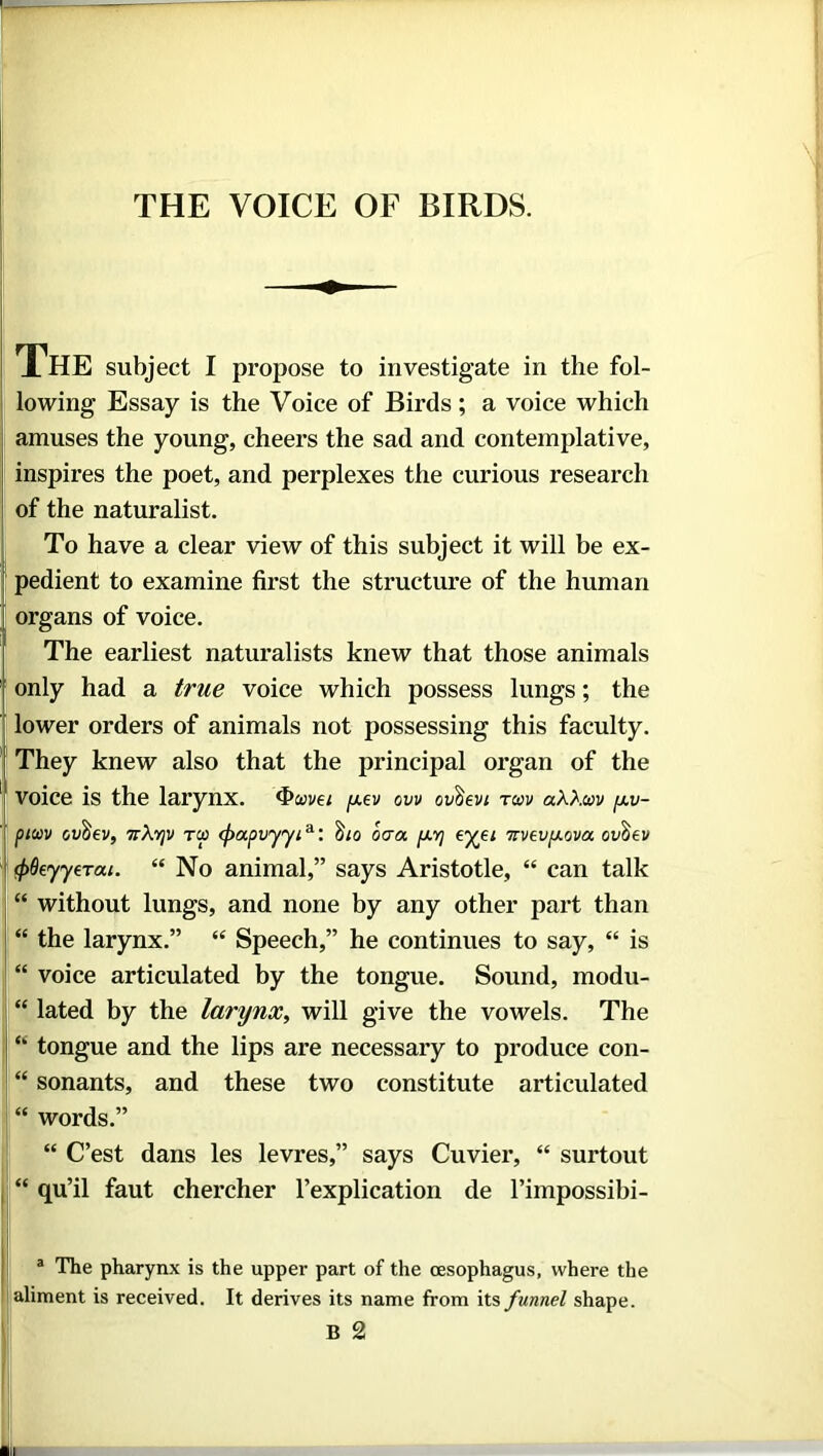 THE VOICE OF BIRDS. The subject I propose to investigate in the fol- lowing Essay is the Voice of Birds; a voice which amuses the young, cheers the sad and contemplative, inspires the poet, and perplexes the curious research of the naturalist. To have a clear view of this subject it will be ex- pedient to examine first the structure of the human organs of voice. The earliest naturalists knew that those animals only had a true voice which possess lungs; the lower orders of animals not possessing this faculty. They knew also that the principal organ of the Voice is the larynx, ‘howei y.ev ovv ov^evi tcov aAAaw [xv- piwv ovbev, 7tXyjv t(x> cpapvyyi*: $10 oaa pt-Yj eyei irvavyova ov^ev cpQeyyeTou. “No animal,” says Aristotle, “ can talk “ without lungs, and none by any other part than “ the larynx.” “ Speech,” he continues to say, “ is “ voice articulated by the tongue. Sound, modu- “ lated by the larynx, will give the vowels. The “ tongue and the lips are necessary to produce con- “ sonants, and these two constitute articulated “ words.” “ C’est dans les levres,” says Cuvier, “ surtout “ qu’il faut chercher l’explication de l’impossibi- a The pharynx is the upper part of the oesophagus, where the aliment is received. It derives its name from its funnel shape. B 2