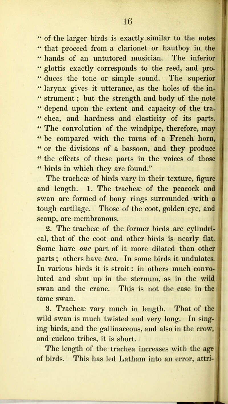 “ of the larger birds is exactly similar to the notes “ that proceed from a clarionet or hautboy in the “ hands of an untutored musician. The inferior “ glottis exactly corresponds to the reed, and pro- “ duces the tone or simple sound. The superior “ larynx gives it utterance, as the holes of the in- “ strument; but the strength and body of the note “ depend upon the extent and capacity of the tra- “ chea, and hardness and elasticity of its parts. “ The convolution of the windpipe, therefore, may “ be compared with the turns of a French horn, “ or the divisions of a bassoon, and they produce “ the effects of these parts in the voices of those “ birds in which they are found.” The tracheae of birds vary in their texture, figure and length. 1. The tracheae of the peacock and swan are formed of bony rings surrounded with a tough cartilage. Those of the coot, golden eye, and scaup, are membranous. 2. The tracheae of the former birds are cylindri- cal, that of the coot and other birds is nearly flat, i Some have one part of it more dilated than other parts ; others have two. In some birds it undulates. In various birds it is strait: in others much convo- luted and shut up in the sternum, as in the wild ( swan and the crane. This is not the case in the I tame swan. 3. Tracheae vary much in length. That of the j wild swan is much twisted and very long. In sing- I ing birds, and the gallinaceous, and also in the crow, j and cuckoo tribes, it is short. The length of the trachea increases with the age of birds. This has led Latham into an error, attri-