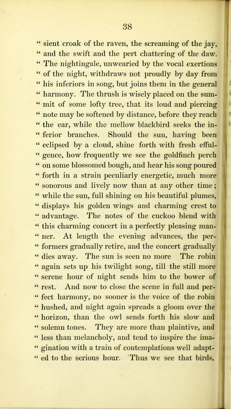 “ sient croak of the raven, the screaming of the jay, “ and the swift and the pert chattering of the daw. “ The nightingale, unwearied by the vocal exertions “ of the night, withdraws not proudly by day from “ his inferiors in song, but joins them in the general “ harmony. The thrush is wisely placed on the suin- “ mit of some lofty tree, that its loud and piercing “ note may be softened by distance, before they reach “ the ear, while the mellow blackbird seeks the in- “ ferior branches. Should the sun, having been “ eclipsed by a cloud, shine forth with fresh efful- “ gence, how frequently we see the goldfinch perch “ on some blossomed bough, and hear his song poured “ forth in a strain peculiarly energetic, much more “ sonorous and lively now than at any other time; “ while the sun, full shining on his beautiful plumes, “ displays his golden wings and charming crest to “ advantage. The notes of the cuckoo blend with “ this charming concert in a perfectly pleasing man- “ ner. At length the evening advances, the per- “ formers gradually retire, and the concert gradually “ dies away. The sun is seen no more The robin “ again sets up his twilight song, till the still more “ serene hour of night sends him to the bower of “ rest. And now to close the scene in full and per- “ feet harmony, no sooner is the voice of the robin “ hushed, and night again spreads a gloom over the “ horizon, than the owl sends forth his slow and “ solemn tones. They are more than plaintive, and “ less than melancholy, and tend to inspire the ima- “ gination with a train of contemplations well adapt- “ ed to the serious hour. Thus we see that birds,