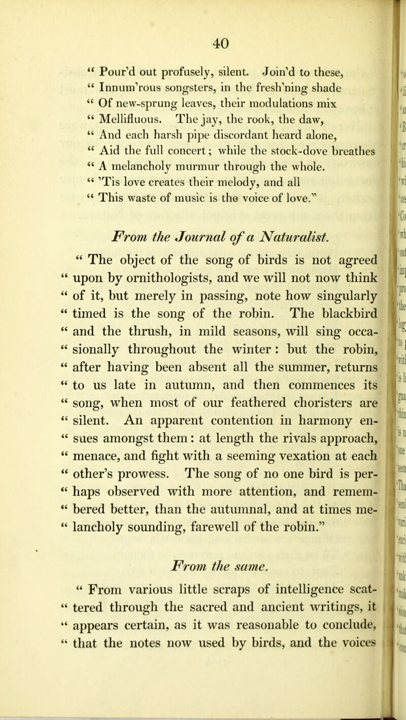 “ Pour’d out profusely, silent. Join’d to these, “ Innum’rous songsters, in the fresh’ning shade “ Of new-sprung leaves, their modulations mix “ Mellifluous. The jay, the rook, the daw, “ And each harsh pipe discordant heard alone, “ Aid the full concert; while the stock-dove breathes “ A melancholy murmur through the whole. “ ’Tis love creates their melody, and all “ This waste of music is the voice of love.” From the Journal of a Naturalist. “ The object of the song of birds is not agreed “ upon by ornithologists, and we will not now think “ of it, but merely in passing, note how singularly “ timed is the song of the robin. The blackbird “ and the thrush, in mild seasons, will sing occa- “ sionally throughout the winter : but the robin, “ after having been absent all the summer, returns “ to us late in autumn, and then commences its “ song, when most of our feathered choristers are “ silent. An apparent contention in harmony en- “ sues amongst them : at length the rivals approach, “ menace, and fight with a seeming vexation at each “ other’s prowess. The song of no one bird is per- “ haps observed with more attention, and remem- “ bered better, than the autumnal, and at times me- “ lancholy sounding, farewell of the robin.” From the same. “ From various little scraps of intelligence scat- “ tered through the sacred and ancient writings, it “ appears certain, as it was reasonable to conclude, “ that the notes now used by birds, and the voices