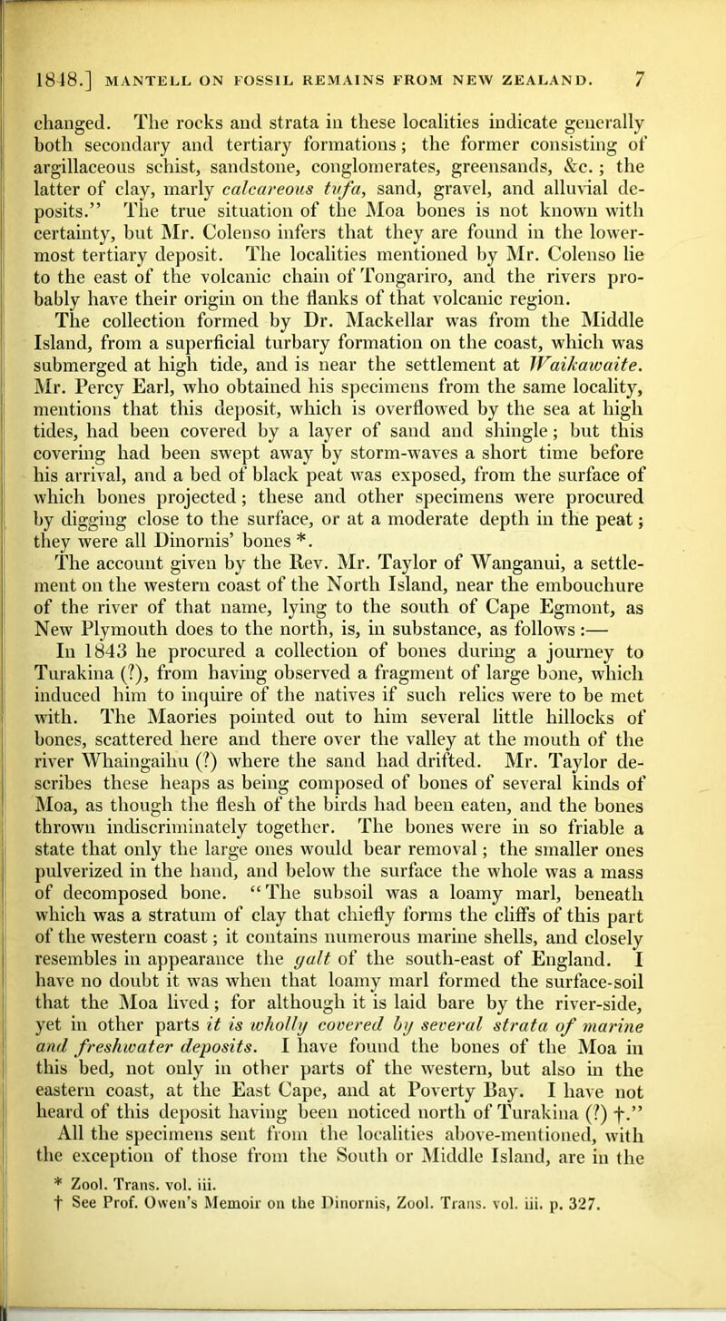 changed. The rocks and strata in these localities indicate generally both secondary and tertiary formations; the former consisting of argillaceous schist, sandstone, conglomerates, greensands, &c.; the latter of clay, marly calcareous tufa, sand, gravel, and alluvial de- posits.” The true situation of the Moa bones is not known with certainty, but Mr. Colenso infers that they are found in the lower- most tertiary deposit. The localities mentioned by Mr. Colenso lie to the east of the volcanic chain of Tongariro, and the rivers pro- bably have their origin on the Hanks of that volcanic region. The collection formed by Dr. Mackellar was from the Middle Island, from a superficial turbary formation on the coast, which was submerged at high tide, and is near the settlement at JVaikawaite. Mr. Percy Earl, who obtained his specimens from the same locality, mentions that this deposit, which is overflowed by the sea at high tides, had been covered by a layer of sand and shingle; but this covering had been swept away by storm-waves a short time before his arrival, and a bed of black peat was exposed, from the surface of which bones projected; these and other specimens were procured by digging close to the surface, or at a moderate depth in the peat; they were all Dinornis’ bones *. The account given by the Rev. Mr. Taylor of Wanganui, a settle- ment on the western coast of the North Island, near the embouchure of the river of that name, lying to the south of Cape Egmont, as New Plymouth does to the north, is, in substance, as follows:— In 1843 he procured a collection of bones during a journey to Turakina (?), from having observed a fragment of large bone, which induced him to inquire of the natives if such relics were to be met with. The Maories pointed out to him several little hillocks of bones, scattered here and there over the valley at the mouth of the river Whaingaihu (?) where the sand had drifted. Mr. Taylor de- scribes these heaps as being composed of bones of several kinds of Moa, as though the flesh of the birds had been eaten, and the bones thrown indiscriminately together. The bones were in so friable a state that only the large ones would bear removal; the smaller ones pulverized in the hand, and below the surface the whole was a mass of decomposed bone. “The subsoil was a loamy marl, beneath which was a stratum of clay that chiefly forms the cliff's of this part of the western coast; it contains numerous marine shells, and closely resembles in appearance the gait of the south-east of England. I have no doubt it was when that loamy marl formed the surface-soil that the Moa lived; for although it is laid bare by the river-side, yet in other parts it is wholly covered by several strata of marine and freshwater deposits. I have found the bones of the Moa in this bed, not only in other parts of the western, but also in the eastern coast, at the East Cape, and at Poverty Bay. I have not heard of this deposit having been noticed north of Turakina (?) j\” All the specimens sent from the localities above-mentioned, with the exception of those from the South or Middle Island, are in the * Zool. Trans, vol. iii.