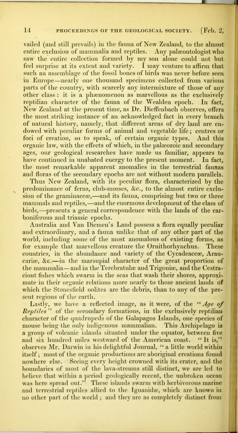 vailed (and still prevails) in the fauna of New Zealand, to the almost entire exclusion of mammalia and reptiles. Any palaeontologist who saw the entire collection formed by my son alone could not but feel surprise at its extent and variety. I may venture to affirm that such an assemblage of the fossil hones of birds was never before seen in Europe—nearly one thousand specimens collected from various parts of the country, with scarcely any intermixture of those of any other class : it is a phenomenon as marvellous as the exclusively reptilian character of the fauna of the Wealden epoch. In fact. New Zealand at the present time, as Dr. Dieffenbach observes, offers the most striking instance of an acknowledged fact in every branch of natural history, namely, that different areas of dry land are en- dowed with peculiar forms of animal and vegetable life; centres or foci of creation, so to speak, of certain organic types. And this organic law, with the effects of which, in the palaeozoic and secondary ages, our geological researches have made us familiar, appears to have continued in unabated energy to the present moment. In fact, the most remarkable apparent anomalies in the terrestrial faunas and floras of the secondary epochs are not without modern parallels. Thus New Zealand, with its peculiar flora, characterized by the predominance of ferns, club-mosses, &c., to the almost entire exclu- sion of the graininacese,—and its fauna, comprising but two or three mammals and reptiles,—and the enormous development of the class of birds,—presents a general correspondence with the lands of the car- boniferous and triassic epochs. Australia and Van Diemen’s Land possess a flora equally peculiar and extraordinary, and a fauna unlike that of any other part of the world, including some of the most anomalous of existing forms, as for example that marvellous creature the Ornithorhynchus. These countries, in the abundance and variety of the Cycadeacese, Arau- cariae, &c.—in the marsupial character of the great proportion of the mammalia—and in the Terebratulae and Trigoniae, and the Cestra- ciont fishes which swarm in flic seas that wash their shores, approxi- mate in their organic relations more nearly to those ancient lands of which the Stonesfield oolites are the debris, than to any of the pre- sent regions of the earth. Lastly, we have a reflected image, as it were, of the “Age of Reptiles ” of the secondary formations, in the exclusively reptilian character of the quadrupeds of the Galapagos Islands, one species of mouse being the only indigenous mammalian. This Archipelago is a group of volcanic islands situated under the equator, between five and six hundred miles westward of the American coast. “ It is,” observes Mr. Darwin in his delightful Journal, “ a little world within itself; most of the organic productions are aboriginal creations found nowhere else. Seeing every height crowned with its crater, and the boundaries of most of the lava-streams still distinct, we are led to believe that within a period geologically recent, the unbroken ocean was here spread out.” These islands swarm with herbivorous marine and terrestrial reptiles allied to the Iguanidse, which are known in no other part of the world ; and they are as completely distinct from