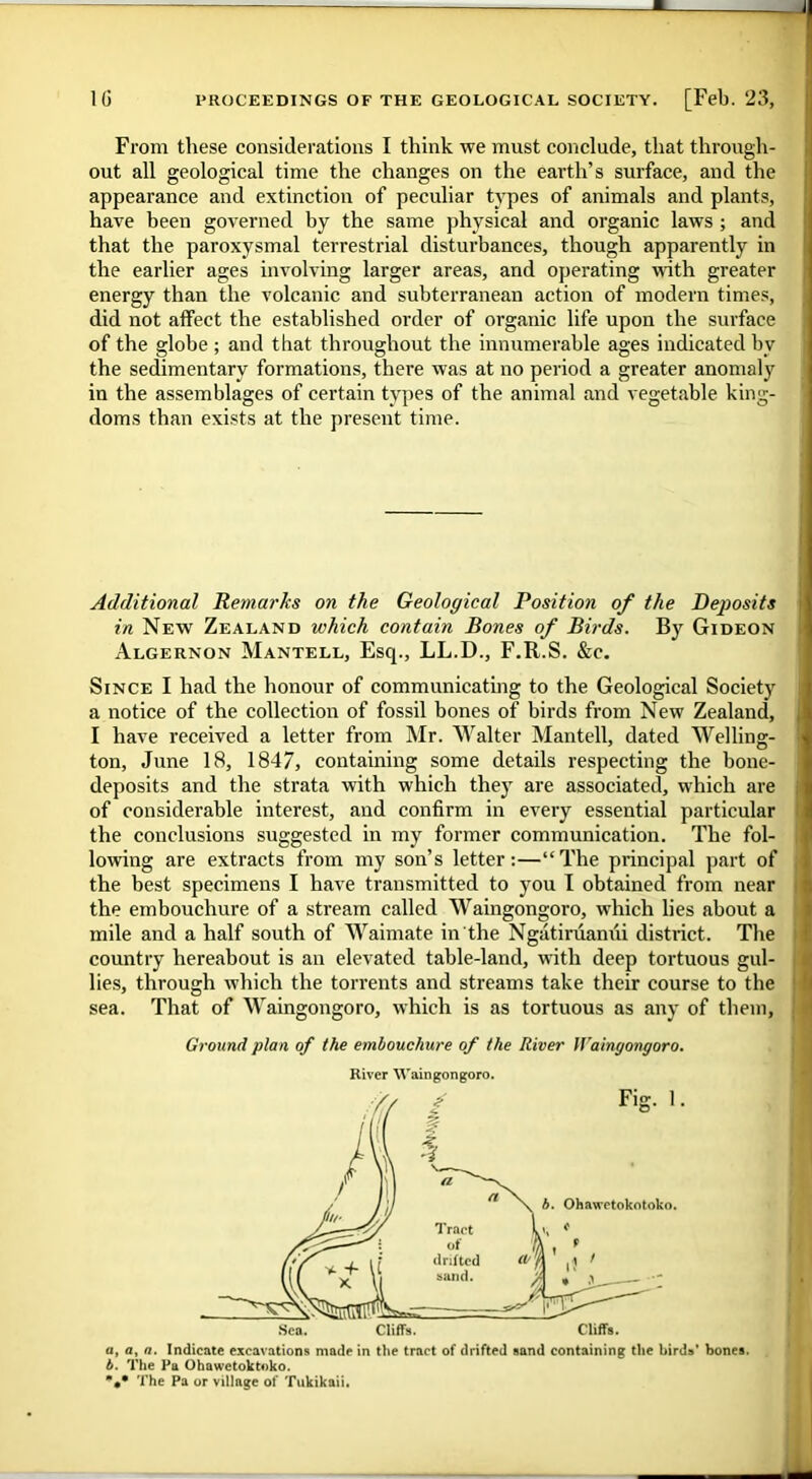 From these considerations I think we must conclude, that through- out all geological time the changes on the earth’s surface, and the appearance and extinction of peculiar types of animals and plants, have been governed by the same physical and organic laws ; and that the paroxysmal terrestrial disturbances, though apparently in the earlier ages involving larger areas, and operating with greater energy than the volcanic and subterranean action of modern times, did not affect the established order of organic life upon the surface of the globe ; and that throughout the innumerable ages indicated bv the sedimentary formations, there was at no period a greater anomaly in the assemblages of certain types of the animal and vegetable king- doms than exists at the present time. Additional Remarks on the Geological Position of the Deposits in New Zealand which contain Bones of Birds. By Gideon Algernon Mantell, Esq., LL.D., F.R.S. &c. Since I had the honour of communicating to the Geological Society a notice of the collection of fossil bones of birds from New Zealand, I have received a letter from Mr. Walter Mantell, dated Welling- ton, June 18, 1847, containing some details respecting the bone- deposits and the strata with which they are associated, which are of considerable interest, and confirm in every essential particular the conclusions suggested in my former communication. The fol- lowing are extracts from my son’s letter:—“The principal part of the best specimens I have transmitted to you I obtained from near the embouchure of a stream called Waingongoro, which lies about a mile and a half south of Waimate in the Ngatiruamii district. The country hereabout is an elevated table-land, with deep tortuous gul- lies, through which the torrents and streams take their course to the sea. That of Waingongoro, which is as tortuous as any of them, Ground plan of the embouchure of the River Waingongoro. River Waingongoro. a, a, a. Indicate excavations made in the tract of drifted sand containing the birds' bones. b. The Pa Ohawetoktoko. The Pa or village of Tukikaii.