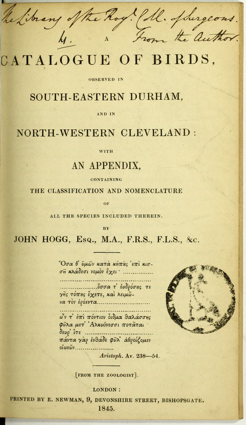 OBSERVED IN SOUTH-EASTERN DURHAM, AND IN NORTH-WESTERN CLEVELAND : WITH AN APPENDIX, CONTAINING THE CLASSIFICATION AND NOMENCLATURE OF ALL THE SPECIES INCLUDED THEREIN. BY JOHN HOGG, Esq., M.A., F.R.S., F.L.S., &c. Ocra 6' vi/,uv xara mTiiti 'etti kict- (TH VO/XOV £%£( • daaa r lySfoVsj te yrii ToVsj kcx) va rov EfOEVTa Q)V T ETTl 7T0VTI0V Oi^fMX ^aXacrcTYii ipSf^a /jt,ST 'h>M,mvE7cn TCOTo/rcxi ' ^EWp’ ITE TtavTo. ivBdSE dO^ol^ofAEV otavm Aristoph. Av. 238—54. [from the zoologist]. LONDON : PRINTED BY E. NEWMAN, 9, DEVONSHIRE STREET, BISHOPSGATE. 1845.