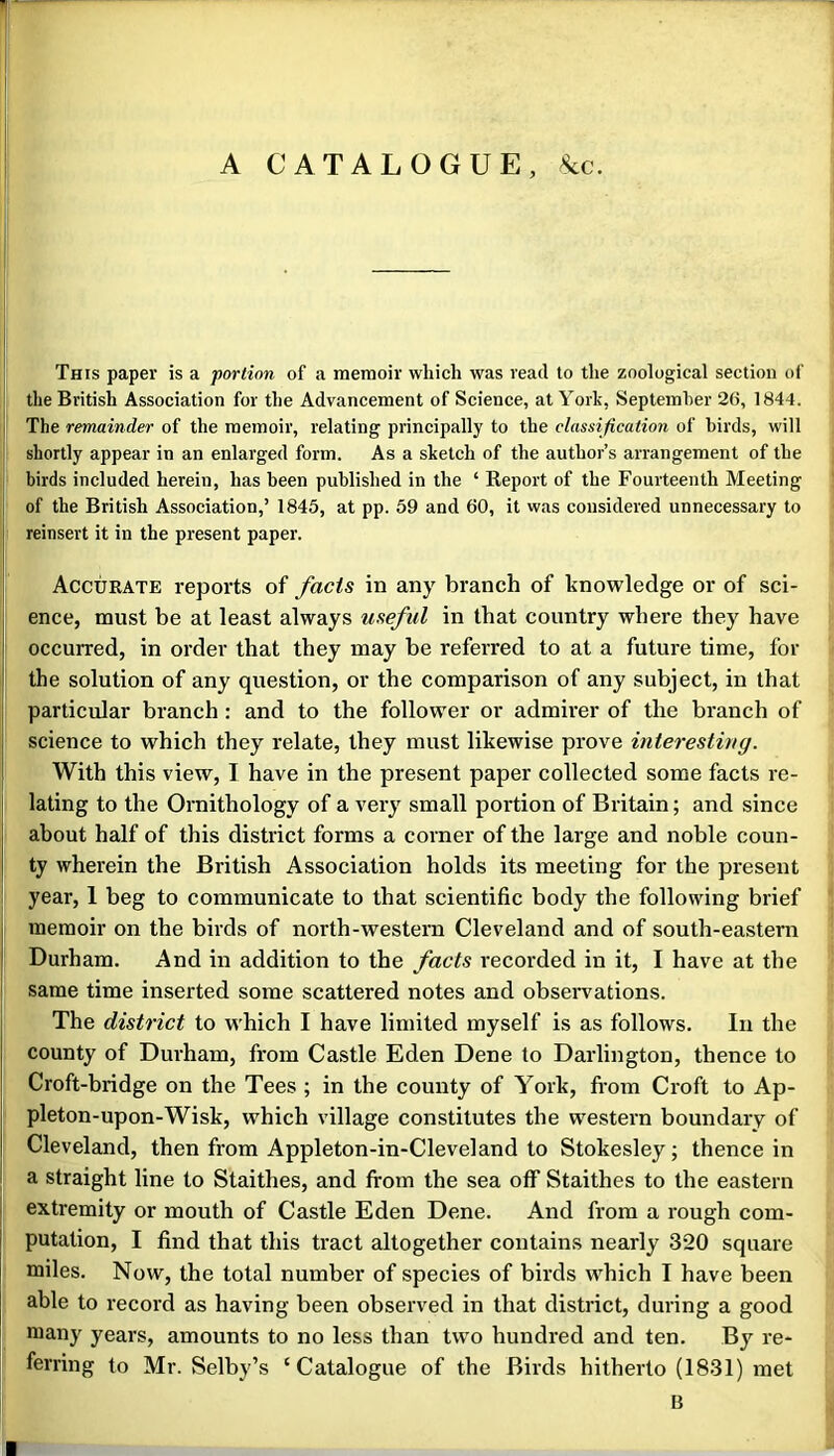 i A CATALOGUE, 8cc. This paper is a portion of a memoir which was read to the zoological section of the British Association for the Advancement of Science, at York, Septemher 26, 1844. i The remainder of the memoir, relating principally to the classification of birds, will shortly appear in an enlarged form. As a sketch of the author’s arrangement of the birds included herein, has been published in the ‘ Report of the Fourteenth Meeting i of the British Association,’ 1845, at pp. 59 and 60, it was considered unnecessary to i reinsert it in the present paper. I Accurate reports of facts in any branch of knowledge or of sci- ence, must be at least always useful in that country where they have occurred, in order that they may be referred to at a future time, for the solution of any question, or the comparison of any subject, in that j particular branch: and to the follower or admirer of the branch of j science to which they relate, they must likewise prove interesting. 1 With this view, I have in the present paper collected some facts re- lating to the Ornithology of a very small portion of Britain; and since about half of this district forms a corner of the large and noble coun- ty wherein the British Association holds its meeting for the present year, 1 beg to communicate to that scientific body the following brief memoir on the birds of north-western Cleveland and of south-eastern Durham. And in addition to the facts recorded in it, I have at the same time inserted some scattered notes and observations. The district to which I have limited myself is as follows. In the county of Durham, from Castle Eden Dene to Darlington, thence to Croft-bridge on the Tees ; in the county of York, fi-om Croft to Ap- pleton-upon-Wisk, which village constitutes the western boundary of Cleveland, then from Appleton-in-Cleveland to Stokesley; thence in a straight line to Staithes, and from the sea off Staithes to the eastern j extremity or mouth of Castle Eden Dene. And from a rough com- j putation, I find that this tract altogether contains nearly 320 square I miles. Now, the total number of species of birds which I have been j able to record as having been observed in that district, during a good many years, amounts to no less than two hundred and ten. By re- ferring to Mr. Selby’s ‘Catalogue of the Birds hitherto (1831) met