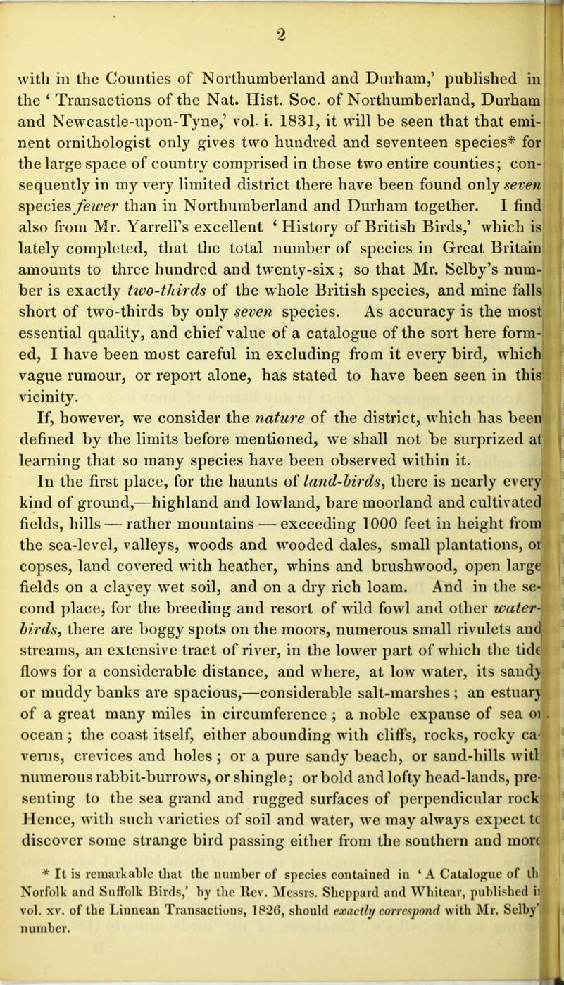 with in the Counties of Northumberland and Durham,’ published in the ‘ Ti’ansactions of the Nat. Hist. Soc. of Northumberland, Durham and Newcastle-upon-Tyne,’ vol. i. 1831, it will be seen that that emi-i nent ornithologist only gives two hundred and seventeen species* fori the large space of country comprised in those two entire counties; con- sequently in my very limited district there have been found only serem species fewer than in Northumberland and Durham together. I find also from Mr. Yarrell’s excellent ‘ History of British Birds,’ which is lately completed, that the total number of species in Great Britain amounts to three hundred and tw'enty-six; so that Mr. Selby’s num- ber is exactly two-thirds of the wdiole British species, and mine falls short of two-thirds by only seven species. As accuracy is the most essential quality, and chief value of a catalogue of the sort here form- ed, I have been most careful in excluding fi'om it every bird, wdiich vague rumour, or report alone, has stated to have been seen in this vicinity. If, however, we consider the nature of the district, which has been defined by the limits before mentioned, we shall not he surprized at learning that so many species have been observed within it. In the first place, for the haunts of land-birds, there is nearly every kind of ground,—highland and lowland, bare moorland and cultivated fields, hills — rather mountains — exceeding 1000 feet in height from the sea-level, valleys, woods and wooded dales, small plantations, oi copses, land covered with heather, whins and brushwood, open large fields on a clayey wet soil, and on a dry rich loam. And in the se- cond place, for the breeding and resort of wild fowl and other water-' birds, there are boggy spots on the moors, numerous small rivulets and streams, an extensive tract of river, in the lower part of which the tide flows for a considerable distance, and where, at low water, its sand} or muddy banks are spacious,—considerable salt-marshes; an estuar} of a great many miles in circumference ; a noble expanse of sea oi ocean ; the coast itself, either abounding with cliffs, rocks, rocky ca- vems, crevices and holes ; or a pure sandy beach, or sand-hills will numerous rabbit-burrows, or shingle; or bold and lofty head-lands, pre- senting to the sea grand and rugged surfaces of perpendicular rock Hence, with such varieties of soil and water, we may always expect tc discover some strange bird passing either from the southern and more * It is remarkable that the number of species eontained in ‘ A Catalogue of th Norfolk and Suffolk Birds,’ by the Rev. Messrs. Sheppard and Whitear, published it vol. XV. of the Linnean Transactions, 1826, should exactly correspond with Mr. Selby’* number.