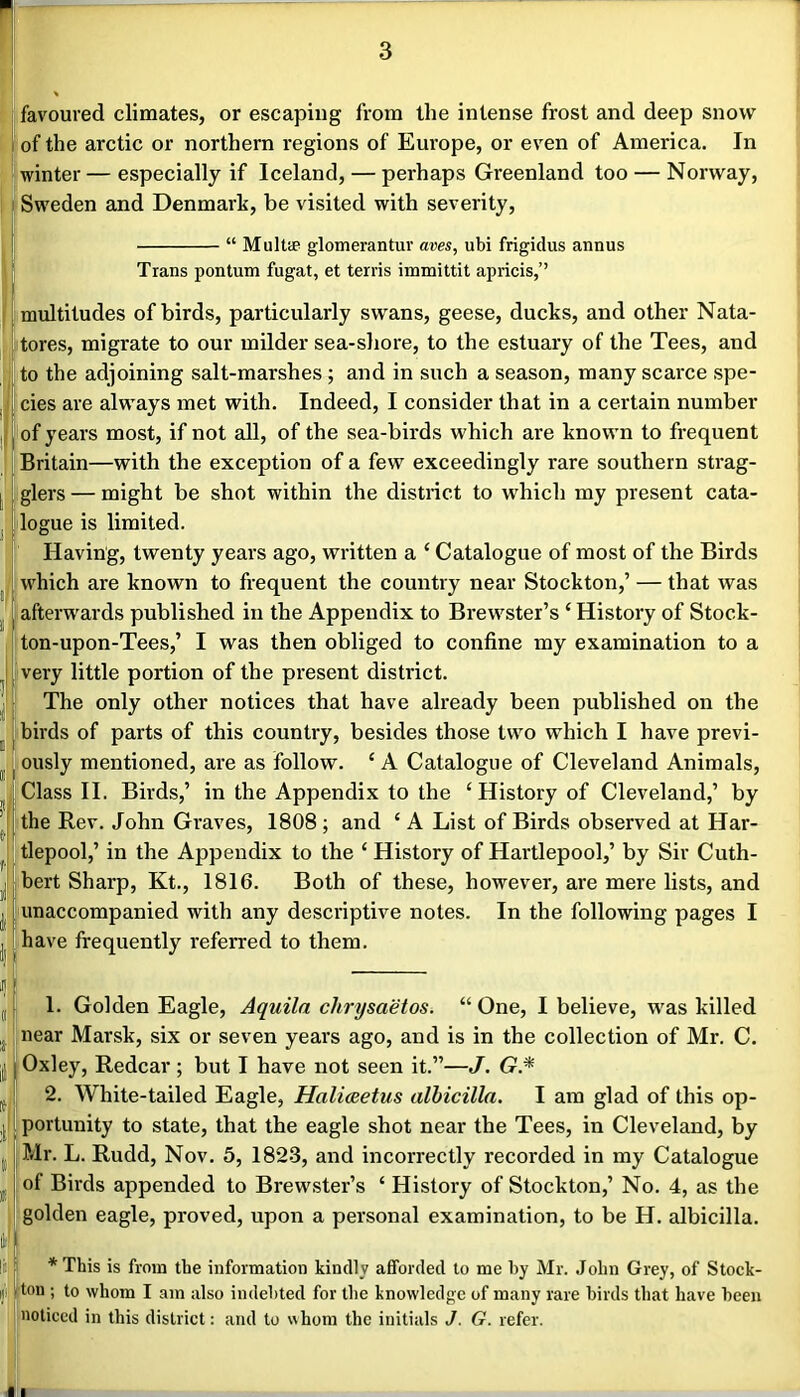 favoured climates, or escaping from the intense frost and deep snow 1 of the arctic or northern regions of Europe, or even of America. In winter — especially if Iceland, — perhaps Greenland too — Norway, Sweden and Denmark, be visited with severity, “ Multie glomerantuv aves, ubi frigidus annus Trans pontum fugat, et terris immittit apricis,” multitudes of birds, particularly swans, geese, ducks, and other Nata- t stores, migrate to our milder sea-shore, to the estuary of the Tees, and to the adjoining salt-marshes ; and in such a season, many scarce spe- cies are always met with. Indeed, I consider that in a certain number of years most, if not all, of the sea-birds which are known to frequent Britain—with the exception of a few exceedingly rare southern strag- glers — might be shot within the district to which my present cata- logue is limited. Having, twenty years ago, written a ‘ Catalogue of most of the Birds which are known to frequent the country near Stockton,’ — that was afterw'ards published in the Appendix to Brew^ster’s ‘ History of Stock- ton-upon-Tees,’ I was then obliged to confine my examination to a very little portion of the present district. The only other notices that have already been published on the birds of parts of this country, besides those two which I have previ- ously mentioned, are as follow. ‘ A Catalogue of Cleveland Animals, Class II. Birds,’ in the Appendix to the ‘ History of Cleveland,’ by the Rev. John Graves, 1808 ; and ‘ A List of Birds observed at Har- tlepool,’ in the Appendix to the ‘ History of Hartlepool,’ by Sir Cuth- bert Sharp, Kt., 1816. Both of these, however, are mere lists, and unaccompanied with any descriptive notes. In the following pages I have frequently referred to them. 1. Golden Eagle, Aquila chrysaetos. “ One, I believe, w'as killed near Marsk, six or seven years ago, and is in the collection of Mr. C. Oxley, Redcar; but I have not seen it.”—J. G.* 2. White-tailed Eagle, Haliceetus alhicilla. I am glad of this op- portunity to state, that the eagle shot near the Tees, in Cleveland, by Mr. L. Rudd, Nov. 5, 1823, and incorrectly recorded in my Catalogue of Birds appended to Brewster’s ‘ History of Stockton,’ No. 4, as the golden eagle, proved, upon a personal examination, to be H. albicilla. *This is from the information kindly afforded to me by Mr. John Grey, of Stock- ton ; to whom I am also indebted for the knowledge of many rare birds that have been noticed in this district; and to v\hora the initials J. G. refer. i