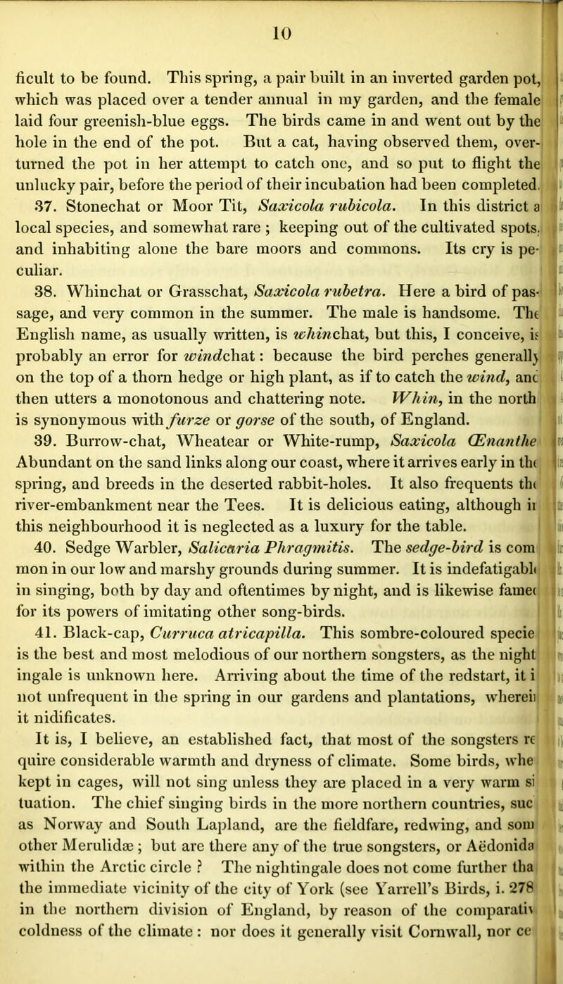 ficult to be found. This spring, a pair built in an inverted garden pot, ij- which was placed over a tender annual in ray garden, and the female laid four greenish-blue eggs. The birds came in and went out by the' j|> hole in the end of the pot. But a cat, having observed them, over-l ij turned the pot in her attempt to catch one, and so put to flight the . h unlucky pair, before the period of their incubation had been completed]*! 37. Stonechat or Moor Tit, Saxicola ruhicola. In this district a jlji local species, and somewhat rare ; keeping out of the cultivated spots.] and inhabiting alone the bare moors and commons. Its cry is pe- 1* culiar. j»i 38. Whinchat or Grasschat, Saxicola ruhetra. Here a bird of pas- sage, and very common in the summer. The male is handsome. Tht Js English name, as usually written, is ^^;/^^V^chat, but this, I conceive, UiIb probably an error for windc\\a.i: because the bird perches generalljjBff on the top of a thorn hedge or high plant, as if to catch the wind, anc MI then utters a monotonous and chattering note. Whin, in the north] ll is synonymous with furze or gorse of the south, of England. * 39. Burrow-chat, Wheatear or White-rump, Saxicola (Enanthe Iti Abundant on the sand links along our coast, where it arrives early in tlu lit spring, and breeds in the deserted rabbit-holes. It also frequents tin ; ( river-embankment near the Tees. It is delicious eating, although ii Iti this neighbourhood it is neglected as a luxury for the table. i !iii 40. Sedge Warbler, Salicaria Phragmitis. The sedge-bird is com mon in our low and marshy grounds during summer. It is indefatigabh jl, in singing, both by day and oftentimes by night, and is likewise famec In for its powers of imitating other song-birds. jl, 41. Black-cap, Curruca atricapilla. This sombre-coloured specie is the best and most melodious of our northern songsters, as the night |ij ingale is unknown here. Arriving about the time of the redstart, it i i not unfrequent in the spring in our gardens and plantations, wdiereii lu it nidificates. It is, I believe, an established fact, that most of the songsters re ||^ quire considerable warmth and dryness of climate. Some birds, whe kept in cages, will not sing unless they are placed in a very warm si | tuation. The chief singing birds in the more northern countries, sue , as Norway and South Lajjland, are the fieldfare, redwing, and soiii i; other Merulidae ; but are there any of the true songsters, or Aedonida within the Arctic circle ? The nightingale does not come further tha the immediate vicinity of the city of York (see Yarrell’s Birds, i. 278 in the northcni division of England, by reason of the comparati\ t coldness of the climate : nor does it generally visit Cornwall, nor ce