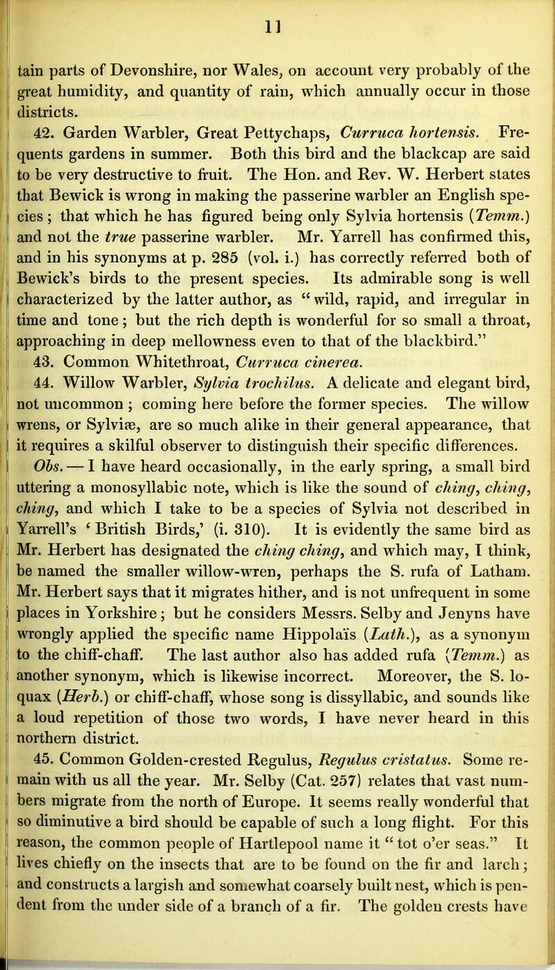 tain parts of Devonshire, nor Wales, on account very probably of the great humidity, and quantity of rain, which annually occur in those districts. 42. Garden Warbler, Great Petty chaps, Curruca hortensis. Fre- quents gardens in summer. Both this bird and the blackcap are said to be very destructive to fruit. The Hon. and Rev. W. Herbert states that Bewick is wrong in making the passerine warbler an English spe- ! cies; that which he has figured being only Sylvia hortensis {Temm.) and not the true passerine warbler. Mr. Yarrell has confirmed this, and in his synonyms at p. 285 (vol. i.) has correctly refeiTed both of Bewick’s birds to the present species. Its admirable song is well f characterized by the latter author, as “ wild, rapid, and irregular in time and tone; but the rich depth is wonderful for so small a throat, approaching in deep mellowness even to that of the blackbird.” i 43. Common Whitethroat, Curruca cinerea. 44. Willow Warbler, Sylvia trocMlus. A delicate and elegant bird, not uncommon ; coming here before the former species. The willow i wrens, or Sylviae, are so much alike in their general appearance, that I it requires a skilful observer to distinguish their specific differences, i Obs. — I have heard occasionally, in the early spring, a small bird uttering a monosyllabic note, which is like the sound of ching, ching, ching, and which I take to be a species of Sylvia not described in i Yarrell’s ‘ British Birds,’ (i. 310). It is evidently the same bird as Mr. Herbert has designated the ching ching, and which may, I think, he named the smaller willow-wren, perhaps the S. rufa of Latham. Mr. Herbert says that it migrates hither, and is not unfrequent in some I places in Yorkshire; but he considers Messrs. Selby and Jenyns have I wrongly applied the specific name Hippolai's [Lath.], as a synonym to the chiff-chaff. The last author also has added rufa [Temm.) as another synonym, which is likewise incorrect. Moreover, the S. lo- quax [Herb.) or chiff-chaff, whose song is dissyllabic, and sounds like a loud repetition of those two words, I have never heard in this > northern district. I 45. Common Golden-crested Regulus, Regulus cristatus. Some re- i main with us all the year. Mr. Selby (Cat. 257) relates that vast num- i bers migrate from the north of Europe. It seems really wonderful that f so diminutive a bird should be capable of such a long flight. For this i reason, the common people of Hartlepool name it “ tot o’er seas.” It ! lives chiefly on the insects that are to be found on the fir and larch; ! and constructs a largish and somewhat coarsely built nest, which is pen- dent from the under side of a branch of a fir. The golden crests have