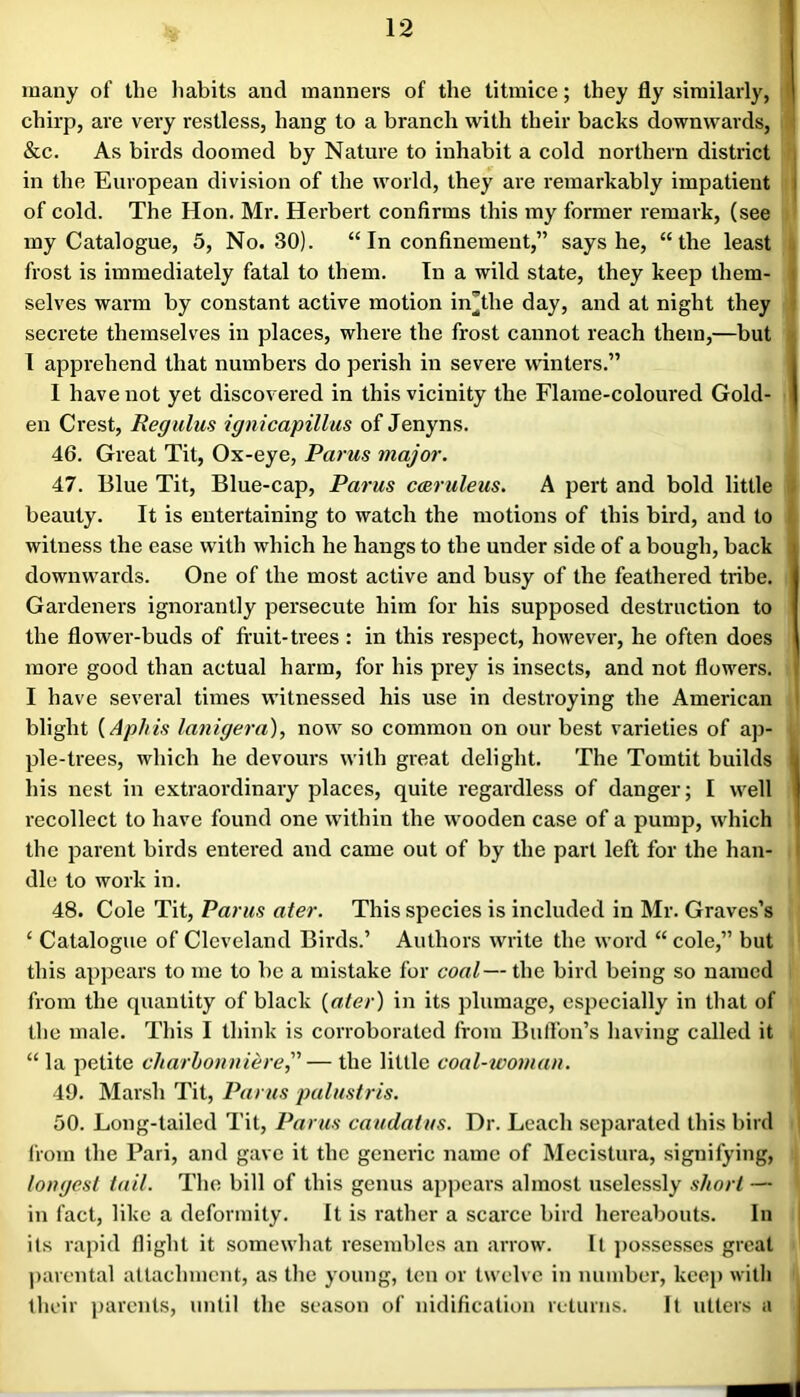 many of the habits and manners of the titmice; they fly similarly, chirp, are very restless, hang to a branch with their backs downwards, &c. As birds doomed by Nature to inhabit a cold northern district in the European division of the world, they are remarkably impatient of cold. The Hon. Mr. Herbert confirms this my former remark, (see my Catalogue, 5, No. 30). “ In confinement,” says he, “the least frost is immediately fatal to them. In a wild state, they keep them- selves warm by constant active motion in’the day, and at night they secrete themselves in places, where the frost cannot reach them,—but 1 apprehend that numbers do perish in severe winters.” 1 have not yet discovered in this vicinity the Flame-coloured Gold- en Crest, Regidus ignicapillus of Jenyns. 46. Great Tit, Ox-eye, Parus major. 47. Blue Tit, Blue-cap, Parus C(Bruleus. A pert and bold little beauty. It is entertaining to watch the motions of this bird, and to witness the ease with which he hangs to the under side of a bough, back downwards. One of the most active and busy of the feathered tribe. Gardeners ignorantly persecute him for his supposed destruction to the flower-buds of fruit-trees : in this respect, however, he often does more good than actual harm, for his prey is insects, and not flowers. I have several times witnessed his use in destroying the American blight {Aphis lanigera), now so common on our best varieties of ap- ple-trees, which he devours with great delight. The Tomtit builds his nest in extraordinary places, quite regardless of danger; I well recollect to have found one within the wooden case of a pump, which the parent birds entered and came out of by the part left for the han- dle to work in. 48. Cole Tit, Parus ater. This species is included in Mr. Graves’s ‘ Catalogue of Cleveland Birds.’ Authors write the word “ cole,” but this appears to me to be a mistake for coal— the bird being so named from the quantity of black {ater) in its plumage, especially in that of the male. This I think is corroborated from BulTon’s having called it “ la petite charbonuiere,'’’— the little coal-wo7)ian. 49. Marsh Tit, Parus palustris. 50. Long-tailed Tit, Pants caiidatus. Dr. Leach separated this bird liom the Pari, and gave it the generic name of Mecistura, signifying, longest tail. The bill of this genus apjiears almost uselessly short — in fact, like a deformity. It is rather a scarce bird hereabouts. In its rapid flight it somewhat resembles an arrow. It ])ossesses great ])arcntal attachment, as the young, ten or twelve in number, keep with their ])arcnts, until the season of nidification returns. It utters a