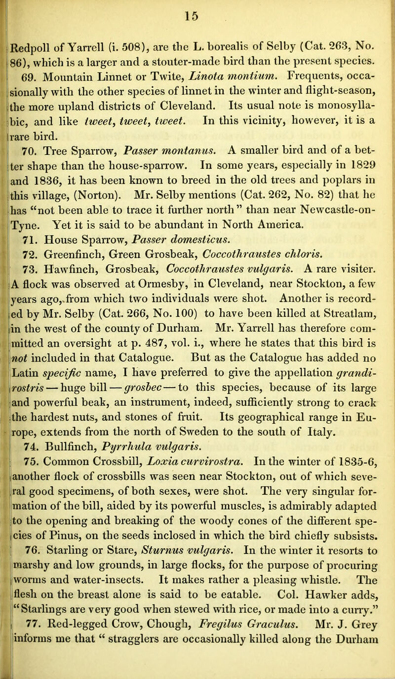86), which is a larger and a stouter-made bird than the present species. 69. Mountain Linnet or Twite, Linota montium. Frequents, occa- jsionally with the other species of linnet in the wdnter and flight-season, the more upland districts of Cleveland. Its usual note is monosylla- bic, and like tweet, tweet, tweet. In this vicinity, however, it is a rare bird. 70. Tree Sparrow, Passer montanus. A smaller bird and of a bet- ter shape than the house-sparrow. In some years, especially in 1829 and 1836, it has been known to breed in the old trees and poplars in this village, (Norton). Mr. Selby mentions (Cat. 262, No. 82) that he has “not been able to trace it further north” than near Newcastle-on- Tyne. Yet it is said to be abundant in North America. 71. House Sparrow, Passer domesticus. 72. Greenfinch, Green Grosbeak, Coccothraustes chloris. 73. Hawfinch, Grosbeak, Coccothraustes vulgaris. A rare visiter. A flock was observed at Ormesby, in Cleveland, near Stockton, a few years ago,.from which two individuals were shot. Another is record- ed by Mr. Selby (Cat. 266, No. 100) to have been killed at Streatlam, in the west of the county of Durham. Mr. Yarrell has therefore com- mitted an oversight at p. 487, vol. i., where he states that this bird is not included in that Catalogue. But as the Catalogue has added no Latin specific name, I have preferred to give the appellation grandi- rostris — huge bill — groshec—to this species, because of its large and powerful beak, an instrument, indeed, suflSciently strong to crack [the hardest nuts, and stones of fruit. Its geographical range in Eu- rope, extends from the north of Sweden to the south of Italy. 74. Bullfinch, Pyrrhula vulgaris. 75. Common Crossbill, Loxia curvirostra. In the winter of 1835-6, another flock of crossbills was seen near Stockton, out of which seve- ,ral good specimens, of both sexes, were shot. The very singular for- mation of the bill, aided by its powerful muscles, is admirably adapted to the opening and breaking of the woody cones of the different spe- cies of Finns, on the seeds inclosed in which the bird chiefly subsists. 76. Starling or Stare, Sturnus vulgaris. In the winter it resorts to marshy and low grounds, in large flocks, for the purpose of procuring worms and water-insects. It makes rather a pleasing whistle. The flesh on the breast alone is said to be eatable. Col. Hawker adds, “Starlings are very good when stewed with rice, or made into a cuny.” 77. Red-legged Crow, Chough, Fregilus Graculus. Mr. J. Grey informs me that “ stragglers are occasionally killed along the Durham