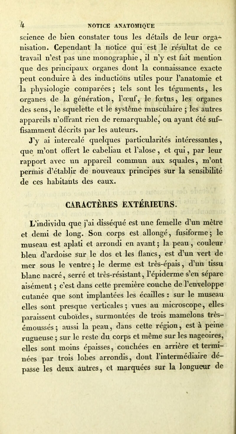 science de bien constater tous les détails de leur orga- nisation. Cependant la notice qui est le résultat de ce travail n’est pas une monographie, il n’y est fait mention que des principaux organes dont la connaissance exacte peut conduire à des inductions utiles pour l’anatomie et la physiologie comparées ; tels sont les téguments, les organes de la génération, l’œuf, le fœtus, les organes des sens, le squelette et le système musculaire ; les autres appareils n’offrant rien de remarquable, ou ayant été suf- fisamment décrits par les auteurs. J’y ai intercalé quelques particularités intéressantes, que m’ont offert le cabeliau et l’alose, et qui, par leur rapport avec un appareil commun aux squales, m’ont permis d’établir de nouveaux principes sur la sensibilité de ces habitants des eaux. CARACTÈRES EXTÉRIEURS. L’individu que j’ai disséqué est une femelle d’un mètre et demi de long. Son corps est allongé, fusiforme ; le museau est aplati et arrondi en avant ; la peau, couleur bleu d’ardoise sur le dos et les flancs, est d’un vert de mer sous le ventre; le derme est très-épais, d’un tissu blanc nacré, serré et très-résistant, l’épiderme s’en sépare aisément ; c’est dans cette première couche de l’enveloppe cutanée que sont implantées les écailles : sur le museau elles sont presque verticales; vues au microscope, elles paraissent cuboïdes, surmontées de trois mamelons très- émoussés; aussi la peau, dans cette région, est à peine rugueuse ; sur le reste du corps et même sur les nageoires, elles sont moins épaisses, couchées en arrière et termi- nées par trois lobes arrondis, dont l’intermédiaire dé- passe les deux autres, et marquées sur la longueur de