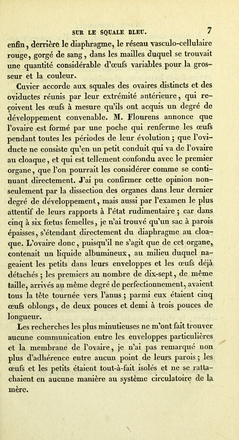 enfin, derrière le diaphragme, le réseau vasculo-cellulaire rouge, gorgé de sang, dans les mailles duquel se trouvait une quantité considérable d’œufs variables pour la gros- seur et la couleur. Cuvier accorde aux squales des ovaires distincts et des oviductes réunis par leur extrémité antérieure, qui re- çoivent les œufs à mesure qu’ils ont acquis un degré de développement convenable. M. Flourens annonce que l’ovaire est formé par une poche qui renferme les œufs pendant toutes les périodes de leur évolution ; que l’ovi- ducte ne consiste qu’en un petit conduit qui va de l’ovaire au cloaque, et qui est tellement confondu avec le premier organe, que l’on pourrait les considérer comme se conti- nuant directement. J’ai pu confirmer cette opinion non- seulement par la dissection des organes dans leur dernier degré de développement, mais aussi par l’examen le plus attentif de leurs rapports à l’état rudimentaire ; car dans cinq à six fœtus femelles, je n’ai trouvé qu’un sac à parois épaisses, s’étendant directement du diaphragme au cloa- que. L’ovaire donc, puisqu’il ne s’agit que de cet organe, contenait un liquide albumineux, au milieu duquel na- geaient les petits dans leurs enveloppes et les œufs déjà détachés ; les premiers au nombre de dix-sept, de même taille, arrivés au même degré de perfectionnement, avaient tous la tête tournée vers l’anus ; parmi eux étaient cinq œufs oblongs, de deux pouces et demi à trois pouces de longueur. Les recherches les plus minutieuses ne m’ont fait trouver aucune communication entre les enveloppes particulières et la membrane de l’ovaire, je n’ai pas remarqué non plus d’adhérence entre aucun point de leurs parois $ les œufs et les petits étaient tout-à-fait isolés et ne se ratta- chaient en aucune manière au système circulatoire de la mère.