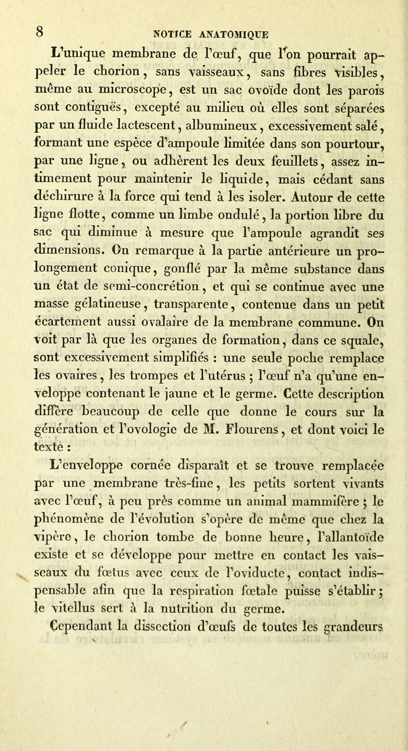 L’unique membrane de l’œuf, que lfon pourrait ap- peler le chorion, sans vaisseaux, sans fibres visibles, même au microscope, est un sac ovoïde dont les parois sont contiguës, excepté au milieu où elles sont séparées par un fluide lactescent, albumineux, excessivement salé, formant une espèce d’ampoule limitée dans son pourtour, par une ligne, ou adhèrent les deux feuillets, assez in- timement pour maintenir le liquide, mais cédant sans déchirure à la force qui tend à les isoler. Autour de cette ligne flotte, comme un limbe ondulé, la portion libre du sac qui diminue à mesure que l’ampoule agrandit ses dimensions. On remarque à la partie antérieure un pro- longement conique, gonflé par la même substance dans un état de semi-concrétion, et qui se continue avec une masse gélatineuse, transparente, contenue dans un petit écartement aussi ovalaire de la membrane commune. On voit par là que les organes de formation, dans ce squale, sont excessivement simplifiés : une seule poche remplace les ovaires , les trompes et l’utérus ; l’œuf n’a qu’une en- veloppe contenant le jaune et le germe. Cette description diffère beaucoup de celle que donne le cours sur la génération et l’ovologie de M. Flourens, et dont voici le texte : L’enveloppe cornée disparaît et se trouve remplacée par une membrane très-fine, les petits sortent vivants avec l’œuf, à peu près comme un animal mammifère ; le phénomène de l’évolution s’opère de même que chez la vipère, le chorion tombe de bonne heure, l’allantoïde existe et se développe pour mettre en contact les vais- seaux du fœtus avec ceux de î’oviductc, contact indis- pensable afin que la respiration fœtale puisse s’établir ; le vitellus sci't à la nutrition du germe. Cependant la dissection d’œufs de toutes les grandeurs