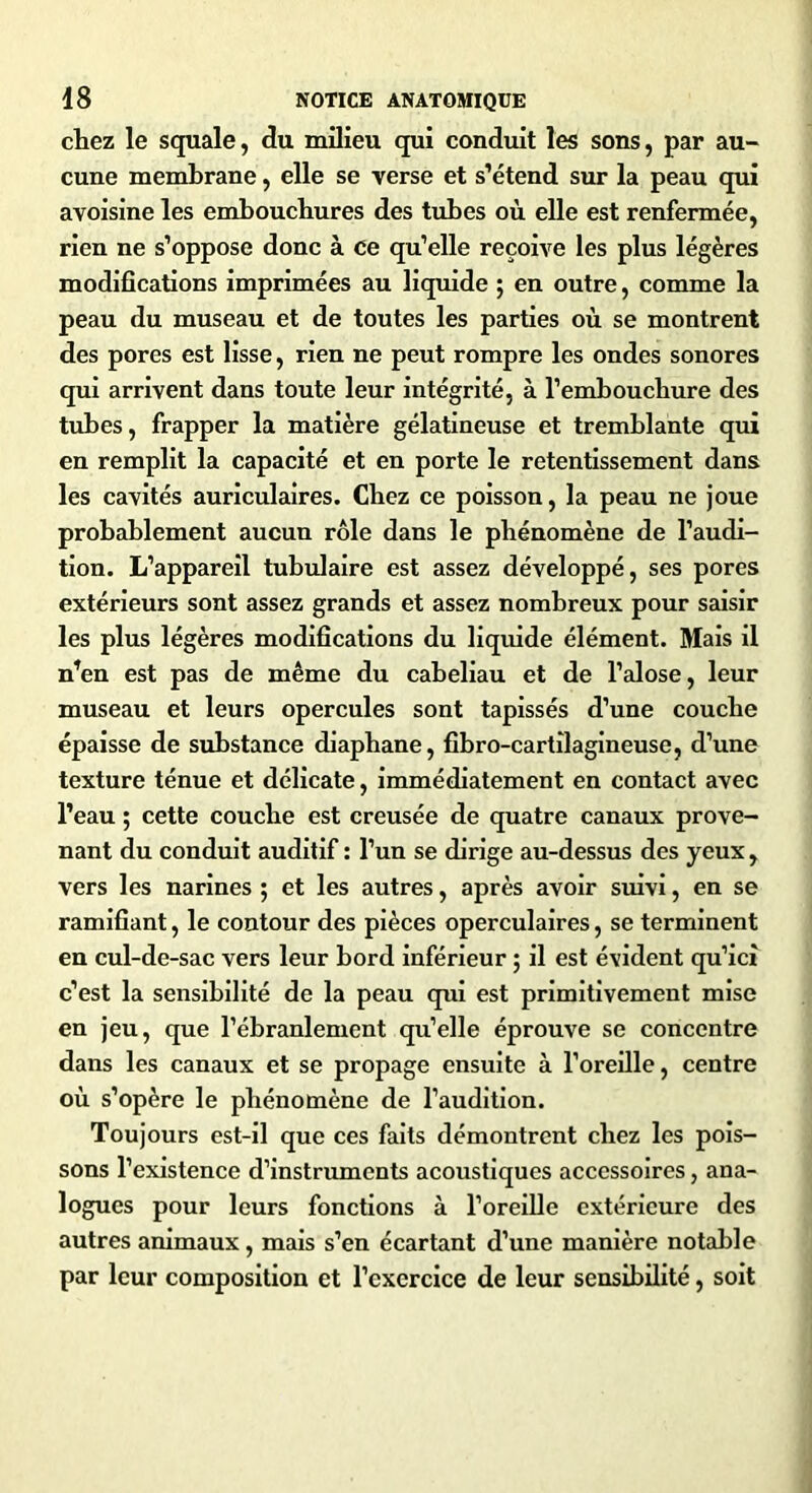 chez le squale, du milieu qui conduit les sons, par au- cune membrane, elle se verse et s’étend sur la peau qui avoisine les embouchures des tubes où elle est renfermée, rien ne s’oppose donc à ce qu’elle reçoive les plus légères modifications imprimées au liquide ; en outre, comme la peau du museau et de toutes les parties où se montrent des pores est lisse, rien ne peut rompre les ondes sonores qui arrivent dans toute leur intégrité, à l’embouchure des tubes, frapper la matière gélatineuse et tremblante qui en remplit la capacité et en porte le retentissement dans les cavités auriculaires. Chez ce poisson, la peau ne joue probablement aucun rôle dans le phénomène de l’audi- tion. L’appareil tubulaire est assez développé, ses pores extérieurs sont assez grands et assez nombreux pour saisir les plus légères modifications du liquide élément. Mais il n’en est pas de même du cabeliau et de l’alose, leur museau et leurs opercules sont tapissés d’une couche épaisse de substance diaphane, fibro-cartîlagineuse, d’une texture ténue et délicate, immédiatement en contact avec l’eau ; cette couche est creusée de quatre canaux prove- nant du conduit auditif : l’un se dirige au-dessus des yeux , vers les narines ; et les autres, après avoir suivi, en se ramifiant, le contour des pièces operculaires, se terminent en cul-de-sac vers leur bord inférieur ; il est évident qu’ici c’est la sensibilité de la peau qui est primitivement mise en jeu, que l’ébranlement qu’elle éprouve se concentre dans les canaux et se propage ensuite à l’oreille, centre où s’opère le phénomène de l’audition. Toujours est-il que ces faits démontrent chez les pois- sons l’existence d’instruments acoustiques accessoires, ana- logues pour leurs fonctions à l’oreille extérieure des autres animaux, mais s’en écartant d’une manière notable par leur composition et l’exercice de leur sensibilité, soit
