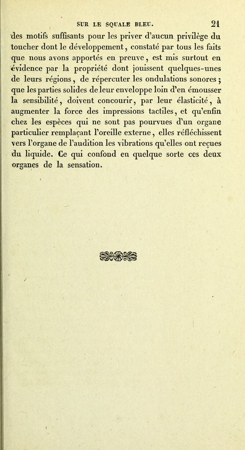 des motifs suffisants pour les priver d’aucun privilège du toucher dont le développement, constaté par tous les faits que nous avons apportés en preuve, est mis surtout en évidence par la propriété dont jouissent quelques-unes de leurs régions , de répercuter les ondulations sonores ; que les parties solides de leur enveloppe loin d’en émousser la sensibilité, doivent concourir, par leur élasticité, à augmenter la force des impressions tactiles, et qu’enfin chez les espèces qui ne sont pas pourvues d’un organe particulier remplaçant l’oreille externe, elles réfléchissent vers l’organe de l’audition les vibrations qu’elles ont reçues du liquide. Ce qui confond en quelque sorte ces deux organes de la sensation.