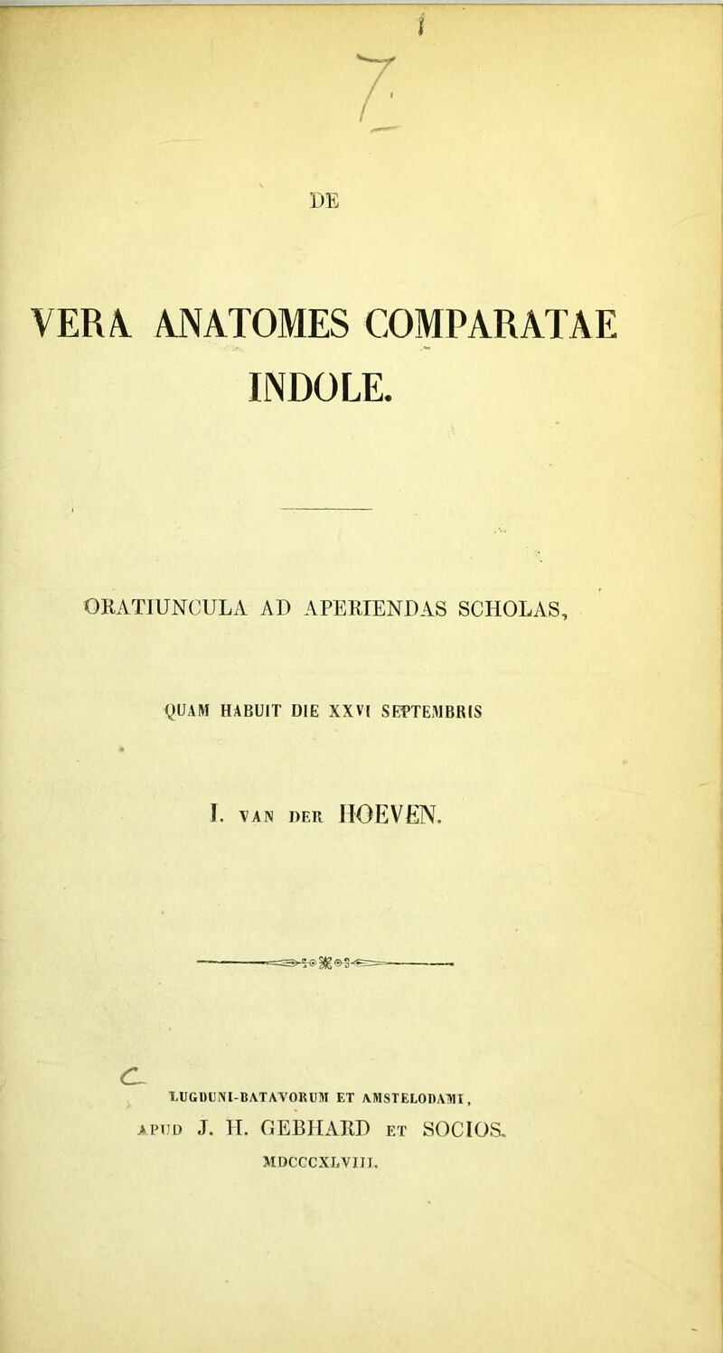 VERA^ ANATOMES COMPARATAE INDOLE. ORATIUNCULA AU APERIENDAS SCHOLAS, QUAM HABUIT DIE XXVI SEPTEMBRIS I. VAN DER HOEVEN. CL XUGDUIVl-BATA-VORUM ET AlHSTELOnAAII, APUD J. 11. GEBIIARD ET SOCIOS- MDCCCXUVIIU