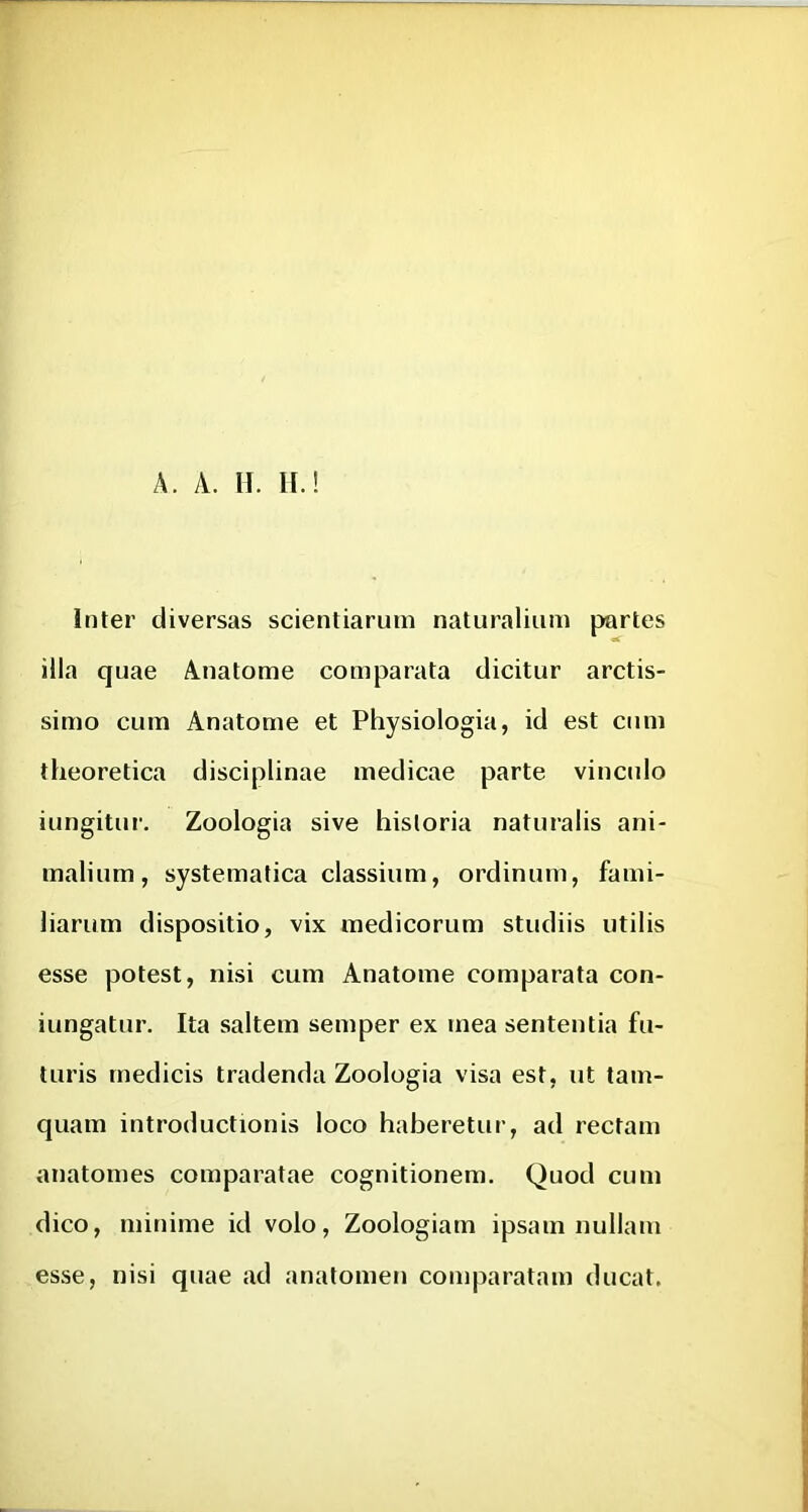 A. A. 11. II.! Inter diversas scientiarum naturalium partes illa quae Anatome comparata dicitur arctis- simo cum Anatome et Physiologia, id est cum theoretica disciplinae medicae parte vinculo iungitur. Zoologia sive historia naturalis ani- malium, systematica classium, ordinum, fami- liarum dispositio, vix medicorum studiis utilis esse potest, nisi cum Anatome comparata con- iungatur. Ita saltem semper ex mea sententia fu- turis medicis tradenda Zoologia visa est, ut tam- quam introductionis loco haberetur, ad rectam anatomes comparatae cognitionem. Quod cum dico, minime id volo, Zoologiam ipsam nullam esse, nisi quae ad anatomeu comparatam ducat.