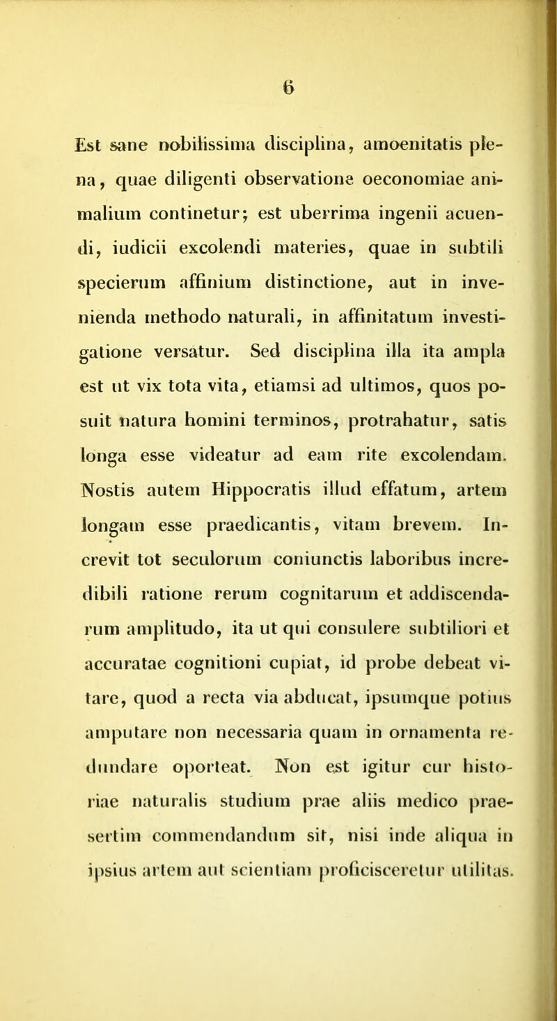 Est sane nobilissima disciplina, amoenitatis ple- na, quae diligenti observatione oeconomiae ani- malium continetur; est uberrima ingenii acuen- di, iudicii excolendi materies, quae in subtili specierum affinium distinctione, aut in inve- nienda methodo naturali, in affinitatum investi- gatione versatur. Sed disciplina illa ita ampla est ut vix tota vita, etiamsi ad ultimos, quos po- suit natura homini terminos, protrahatur, satis longa esse videatur ad eam rite excolendam. Nostis autem Hippocratis illud effatum, artem longam esse praedicantis, vitam brevem. In- crevit tot seculorum coniunctis laboribus incre- dibili ratione rerum cognitarum et addiscenda- rum amplitudo, ita ut qui consulere subtiliori et accuratae cognitioni cupiat, id probe debeat vi- tare, quod a recta via abducat, ipsumque potius amputare non necessaria quam in ornamenta re- dundare oporteat. Non e.st igitur cur histo- riae naturalis studium prae aliis medico prae- sertim commendandum sit, nisi inde aliqua in ipsius artem aut scientiam proficisceretur utilitas.