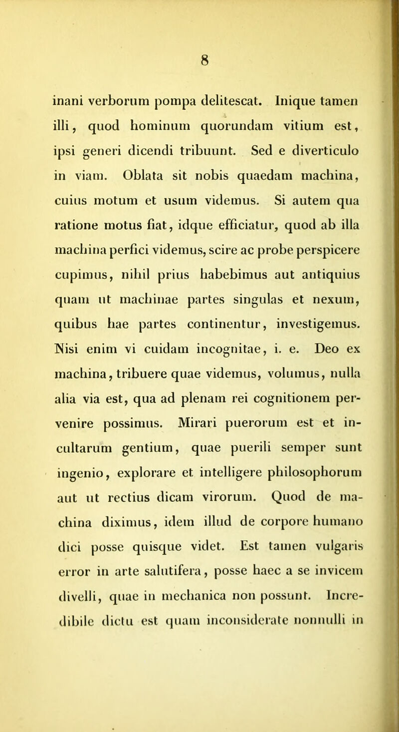 inani verborum pompa delitescat. Inique tamen illi, quod hominum quorundam vitium est, ipsi generi dicendi tribuunt. Sed e diverticulo in viam. Oblata sit nobis quaedam machina, cuius motum et usum videmus. Si autem qua ratione motus fiat, idque efficiatur, quod ab illa machina perfici videmus, scire ac probe perspicere cupimus, nihil prius habebimus aut antiquius quam ut machinae partes singulas et nexum, quibus hae partes continentur, investigemus. Nisi enim vi cuidam incognitae, i. e. Deo ex machina, tribuere quae videmus, volumus, nulla alia via est, qua ad plenam rei cognitionem per- venire possimus. Mirari puerorum est et in- cultarum gentium, quae puerili semper sunt ingenio, explorare et intelligere philosophorum aut ut rectius dicam virorum. Quod de ma- china diximus, idem illud de corpore humano dici posse quisque videt. Est tamen vulgaris error in arte salutifera, posse haec a se invicem divelli, quae in mechanica non possunt. Incre- dibile dictu est quam inconsiderate nonnulli in