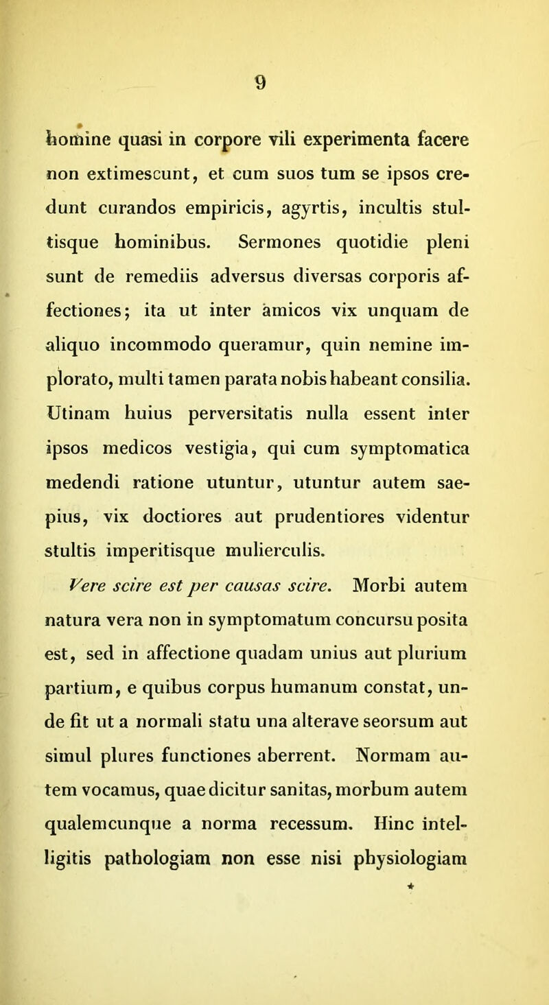 homine quasi in corpore vili experimenta facere non extimescunt, et cum suos tum se ipsos cre- dunt curandos empiricis, agyrtis, incultis stul- tisque hominibus. Sermones quotidie pleni sunt de remediis adversus diversas corporis af- fectiones; ita ut inter amicos vix unquam de aliquo incommodo queramur, quin nemine im- plorato, multi tamen parata nobis habeant consilia. Utinam huius perversitatis nulla essent inter ipsos medicos vestigia, qui cum symptomatica medendi ratione utuntur, utuntur autem sae- pius, vix doctiores aut prudentiores videntur stultis imperitisque mulierculis. Vere scire est per causas scire. Morbi autem natura vera non in symptomatum concursu posita est, sed in affectione quadam unius aut plurium partium, e quibus corpus humanum constat, un- de fit ut a normali statu una alterave seorsum aut simul plures functiones aberrent. Normam au- tem vocamus, quae dicitur sanitas, morbum autem qualemcunque a norma recessum. Hinc intel- ligitis pathologiam non esse nisi physiologiam