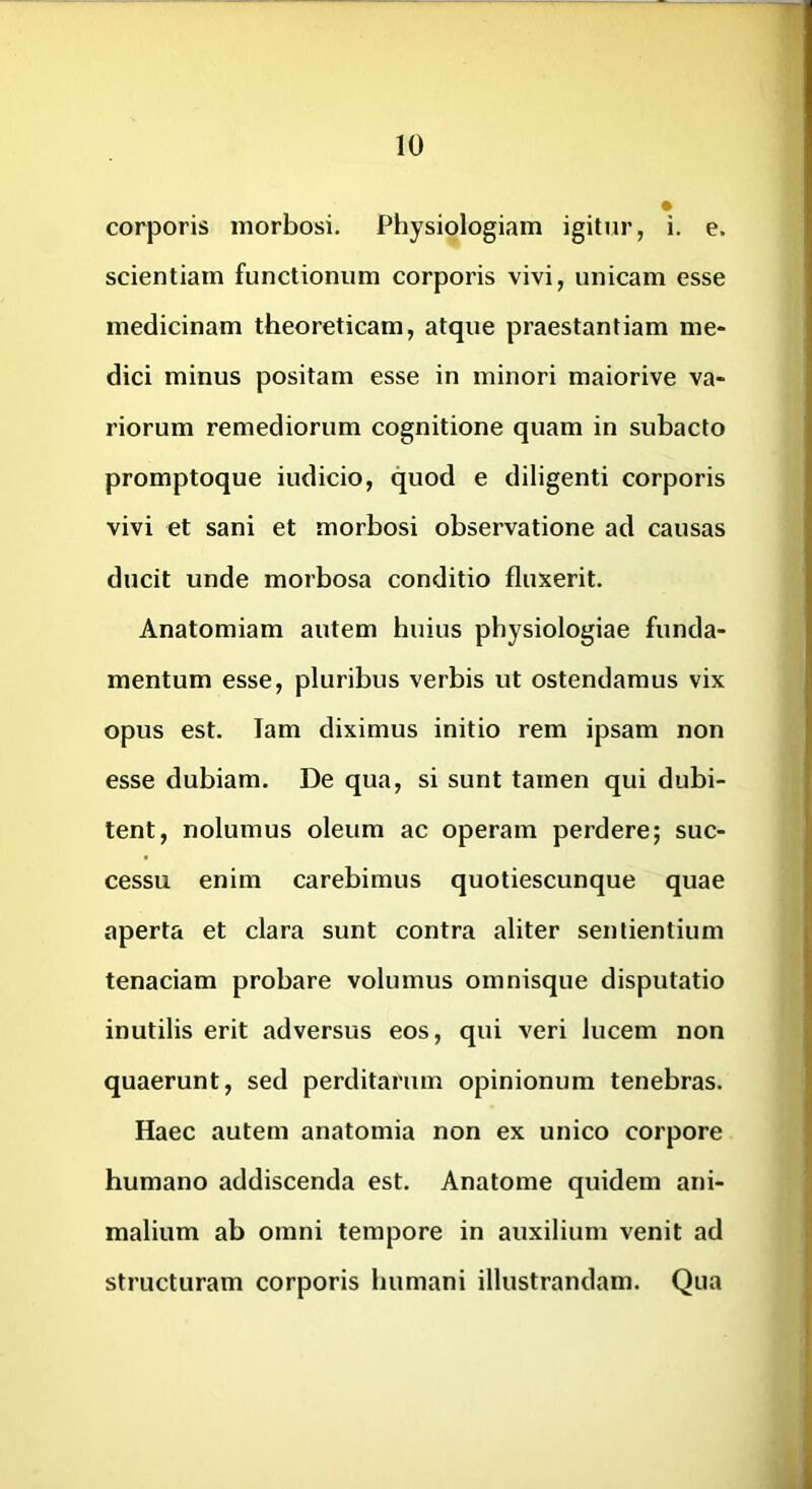 corporis morbosi. Physiologiam igitur, i. e. scientiam functionum corporis vivi, unicam esse medicinam theoreticam, atque praestantiam me- dici minus positam esse in minori maiorive va- riorum remediorum cognitione quam in subacto promptoque indicio, quod e diligenti corporis vivi et sani et morbosi observatione ad causas ducit unde morbosa conditio fluxerit. Anatomiam autem huius physiologiae funda- mentum esse, pluribus verbis ut ostendamus vix opus est. lam diximus initio rem ipsam non esse dubiam. De qua, si sunt tamen qui dubi- tent, nolumus oleum ac operam perdere; suc- cessu enim carebimus quotiescunque quae aperta et clara sunt contra aliter sentientium tenaciam probare volumus omnisque disputatio inutilis erit adversus eos, qui veri lucem non quaerunt, sed perditarum opinionum tenebras. Haec autem anatomia non ex unico corpore humano addiscenda est. Anatome quidem ani- malium ab omni tempore in auxilium venit ad structuram corporis humani illustrandam. Qua