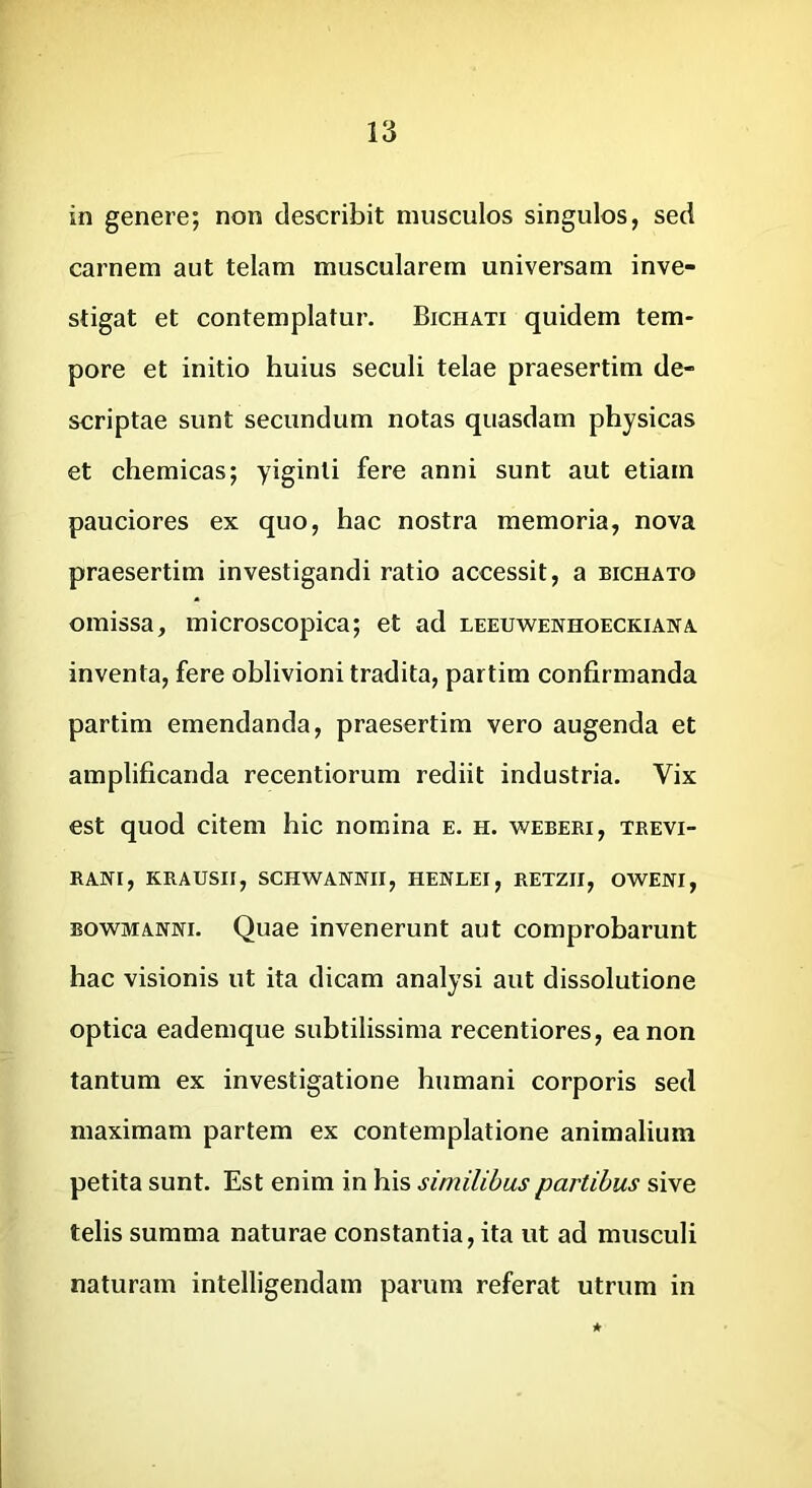 in genere; non describit musculos singulos, sed carnem aut telam muscularem universam inve- stigat et contemplatur. Bichati quidem tem- pore et initio huius seculi telae praesertim de- scriptae sunt secundum notas quasdam physicas et chemicas; yiginli fere anni sunt aut etiam pauciores ex quo, hac nostra memoria, nova praesertim investigandi ratio accessit, a bichato omissa, microscopica; et ad leeuwenhoeckiana inventa, fere oblivioni tradita, partim confirmanda partim emendanda, praesertim vero augenda et amplificanda recentiorum rediit industria. Vix est quod citem hic nomina e. h. weberi, tkevi- RANI, KRAUSII, SCHWANNII, HENLEI, RETZII, OWENI, BOWMANNi. Quae invenerunt aut comprobarunt hac visionis ut ita dicam analysi aut dissolutione optica eademque subtilissima recentiores, ea non tantum ex investigatione humani corporis sed maximam partem ex contemplatione animalium petita sunt. Est enim in his similibus partibus sive telis summa naturae constantia, ita ut ad musculi naturam intelligendam parum referat utrum in