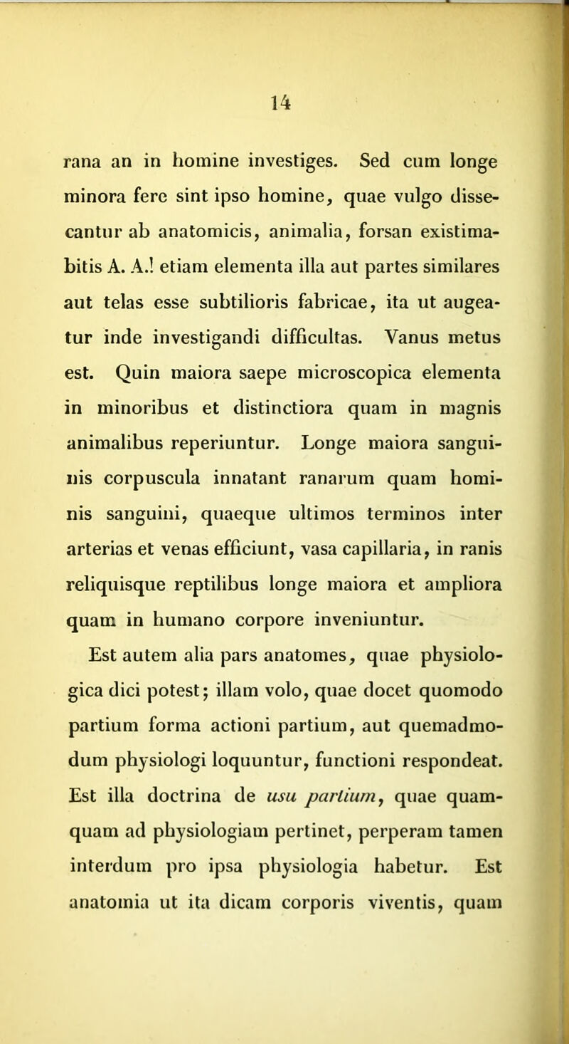 rana an in homine investiges. Sed cum longe minora fere sint ipso homine, quae vulgo disse- cantur ab anatomicis, animalia, forsan existima- bitis A. A.! etiam elementa illa aut partes similares aut telas esse subtilioris fabricae, ita ut augea- tur inde investigandi difficultas. Vanus metus est. Quin maiora saepe microscopica elementa in minoribus et distinctiora quam in magnis animalibus reperiuntur. Longe maiora sangui- nis corpuscula innatant ranarum quam homi- nis sanguini, quaeque ultimos terminos inter arterias et venas efficiunt, vasa capillaria, in ranis reliquisque reptilibus longe maiora et ampliora quam in humano corpore inveniuntur. Est autem alia pars anatomes, quae physiolo- gica dici potest; illam volo, quae docet quomodo partium forma actioni partium, aut quemadmo- dum physiologi loquuntur, functioni respondeat. Est illa doctrina de usu partium^ quae quam- quam ad physiologiam pertinet, perperam tamen interdum pro ipsa physiologia habetur. Est anatomia ut ita dicam corporis viventis, quam