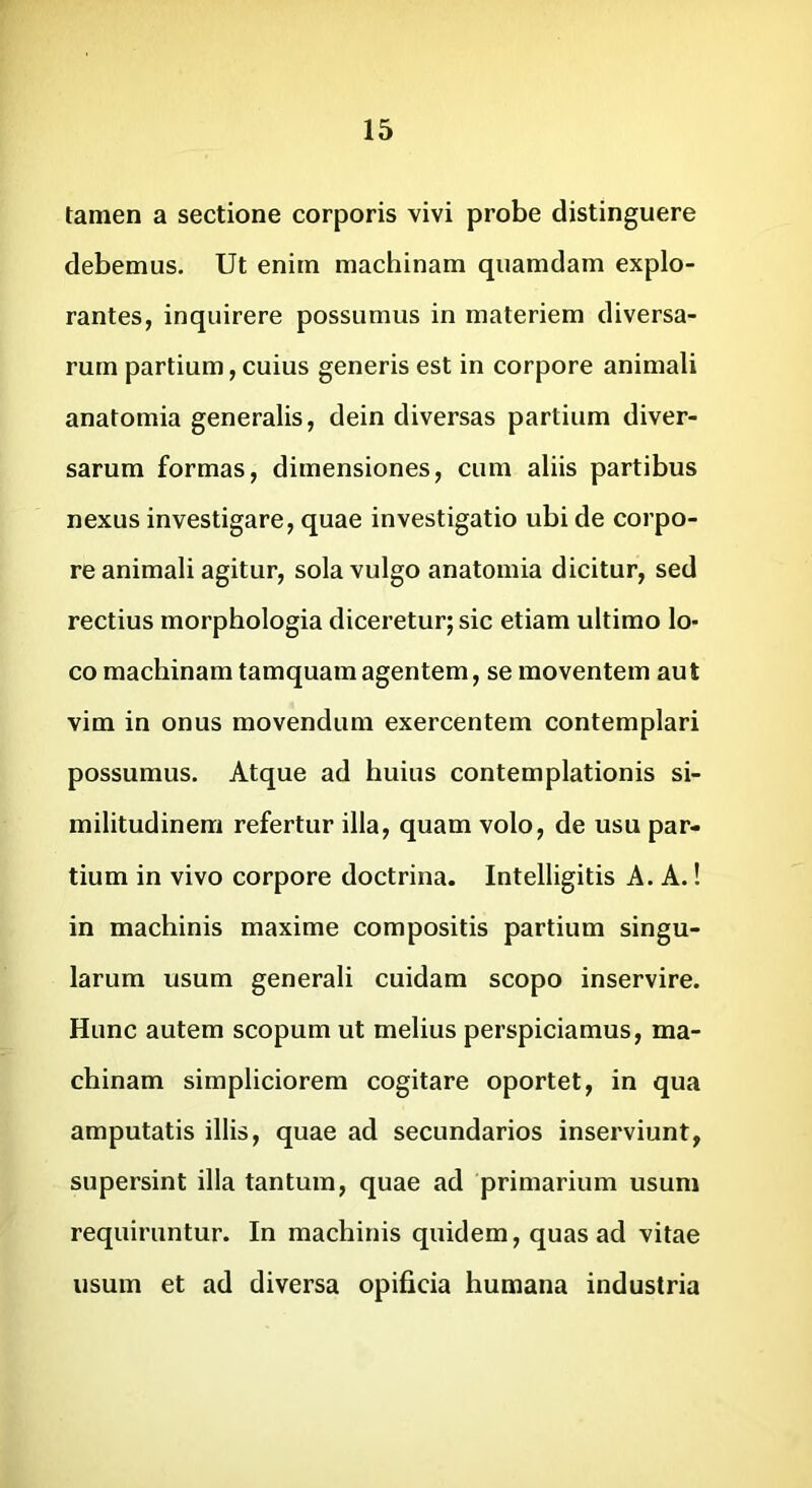 tamen a sectione corporis vivi probe distinguere debemus. Ut enim machinam quamdam explo- rantes, inquirere possumus in materiem diversa- rum partium, cuius generis est in corpore animali anatomia generalis, dein diversas partium diver- sarum formas, dimensiones, cum aliis partibus nexus investigare, quae investigatio ubi de corpo- re animali agitur, sola vulgo anatomia dicitur, sed rectius morphologia diceretur; sic etiam ultimo lo- co machinam tamquam agentem, se moventem aut vim in onus movendum exercentem contemplari possumus. Atque ad huius contemplationis si- militudinem refertur illa, quam volo, de usu par- tium in vivo corpore doctrina. Intelligitis A. A.! in machinis maxime compositis partium singu- larum usum generali cuidam scopo inservire. Hunc autem scopum ut melius perspiciamus, ma- chinam simpliciorem cogitare oportet, in qua amputatis illis, quae ad secundarios inserviunt, supersint illa tantum, quae ad primarium usum requiruntur. In machinis quidem, quas ad vitae usum et ad diversa opificia humana industria