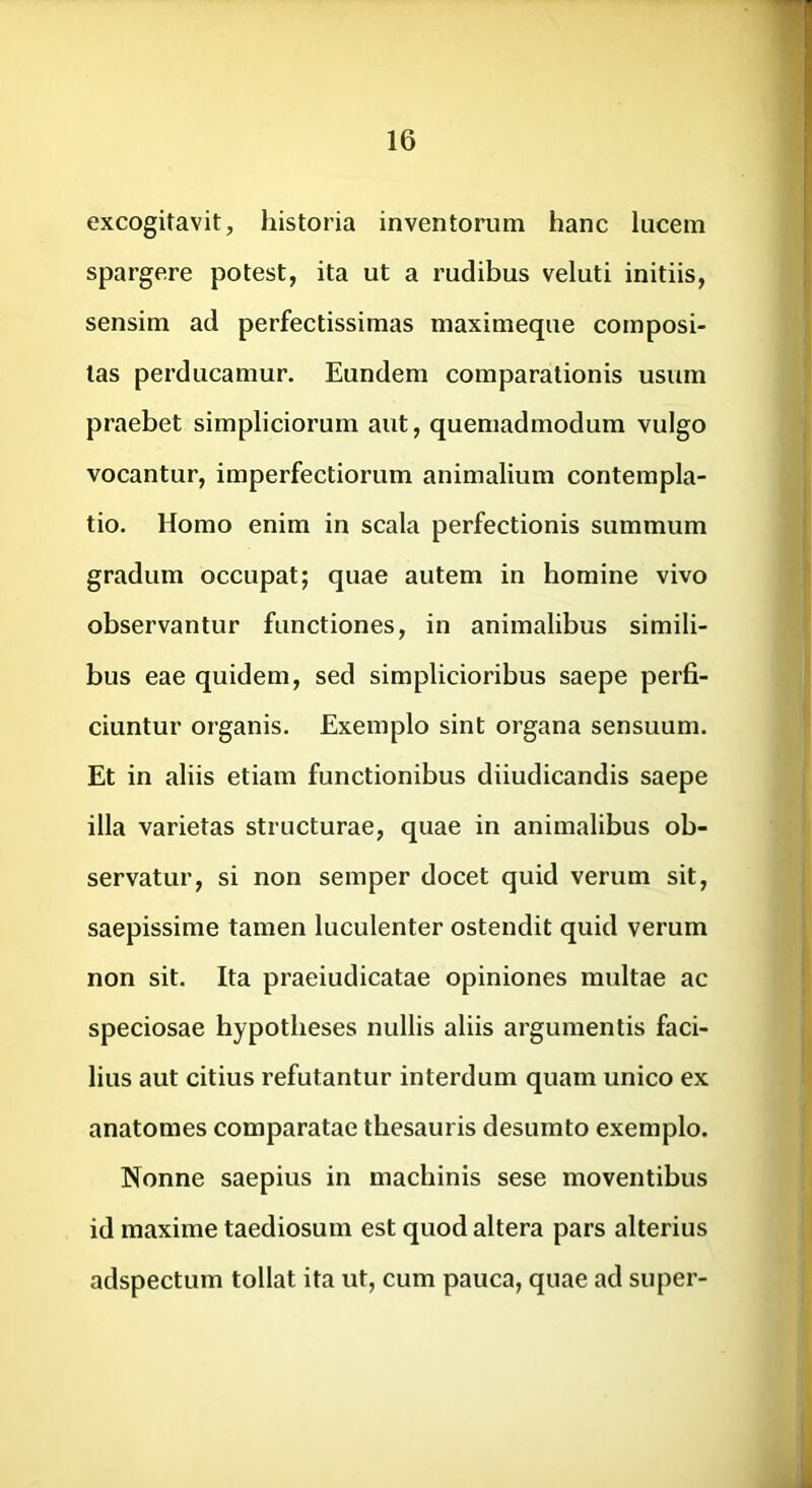 excogitavit, historia inventorum hanc lucem spargere potest, ita ut a rudibus veluti initiis, sensim ad perfectissimas maximeque composi- tas perducamur. Eundem comparationis usum praebet simpliciorum aut, quemadmodum vulgo vocantur, imperfectiorum animalium contempla- tio. Homo enim in scala perfectionis summum gradum occupat; quae autem in homine vivo observantur functiones, in animalibus simili- bus eae quidem, sed simplicioribus saepe perfi- ciuntur organis. Exemplo sint organa sensuum. Et in aliis etiam functionibus diiudicandis saepe illa varietas structurae, quae in animalibus ob- servatur, si non semper docet quid verum sit, saepissime tamen luculenter ostendit quid verum non sit. Ita praeiudicatae opiniones multae ac speciosae hypotheses nullis aliis argumentis faci- lius aut citius refutantur interdum quam unico ex anatomes comparatae thesauris desumto exemplo. Nonne saepius in machinis sese moventibus id maxime taediosum est quod altera pars alterius adspectum tollat ita ut, cum pauca, quae ad super-