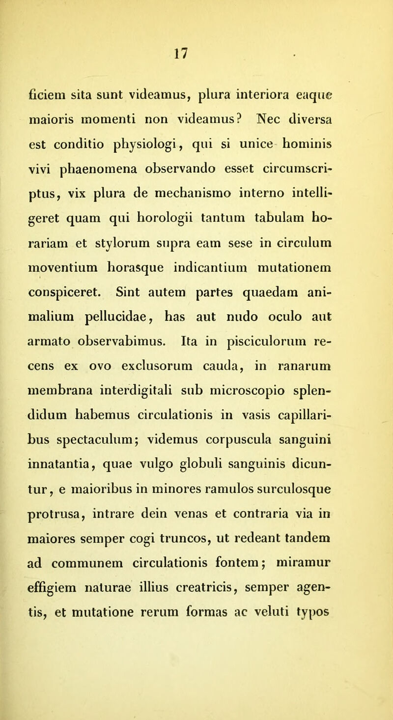 liciem sita sunt videamus, plura interiora eaqiie maioris momenti non videamus? Nec diversa est conditio physiologi, qui si unice hominis vivi phaenomena observando esset circumscri- ptus, vix plura de mechanismo interno intelli- geret quam qui horologii tantum tabulam ho- rariam et stylorum supra eam sese in circulum moventium horasque indicantium mutationem conspiceret. Sint autem partes quaedam ani- malium pellucidae, has aut nudo oculo aut armato observabimus. Ita in pisciculorum re- cens ex ovo exclusorum cauda, in ranarum membrana interdigitali sub microscopio splen- didum habemus circulationis in vasis capillari- bus spectaculum; videmus corpuscula sanguini innatantia, quae vulgo globuli sanguinis dicun- tur, e maioribus in minores ramulos surculosque protrusa, intrare dein venas et contraria via in maiores semper cogi truncos, ut redeant tandem ad communem circulationis fontem; miramur effigiem naturae illius creatricis, semper agen- tis, et mutatione rerum formas ac veluti typos