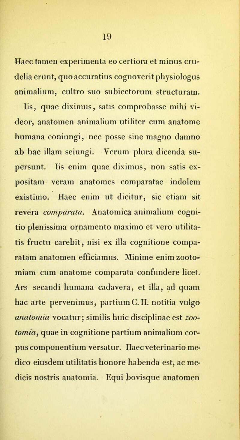 Haec tamen experimenta eo certiora et minus cru- delia erunt, quo accuratius cognoverit physiologus animalium, cultro suo sublectorum structuram. Iis, quae diximus, satis comprobasse mihi vi- deor, anatomen animalium utiliter cum anatome humana coniungi, nec posse sine magno damno ab hac illam seiungi. Verum plura dicenda su- persunt. lis enim quae diximus, non satis ex- positam veram anatomes comparatae indolem existimo. Haec enim ut dicitur, sic etiam sit revera comparata. Anatomica animalium cogni- tio plenissima ornamento maximo et vero utilita- tis fructu carebit, nisi ex illa cognitione compa- ratam anatomen efficiamus. Minime enim zooto- miam cum anatome comparata confundere licet. Ars secandi humana cadavera, et illa, ad quam hac arte pervenimus, partium C.H. notitia vulgo anatoniia vocatur; similis huic disciplinae est zoo~ tomia, quae in cognitione partium animalium cor- pus componentium versatur. Haec veterinario me- dico eiusdem utilitatis honore habenda est, ac me- dicis nostris anatomia. Equi bovisque anatomen