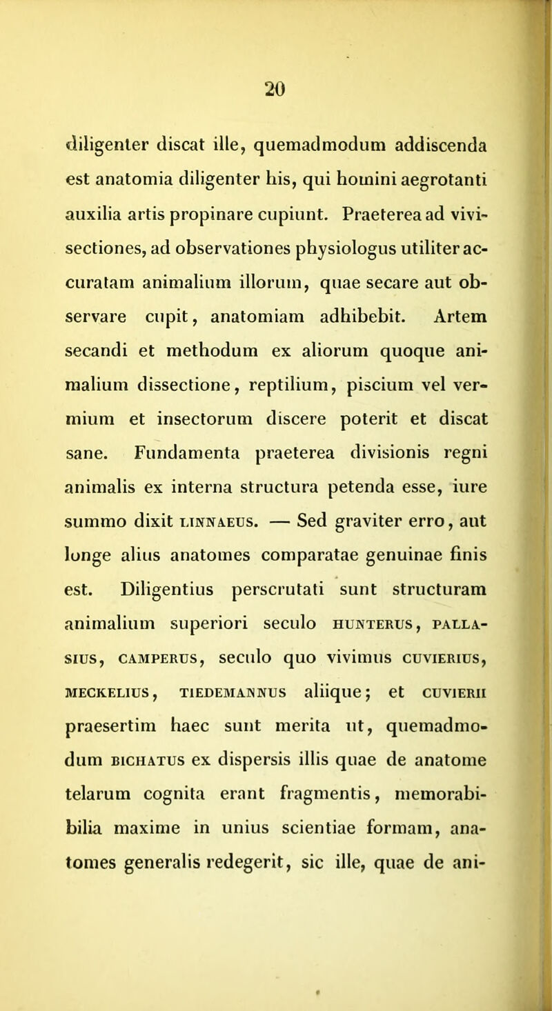 diligenter discat ille, quemadmodum addiscenda est anatomia diligenter his, qui homini aegrotanti auxilia artis propinare cupiunt. Praeterea ad vivi- sectiones, ad observationes physiologus utiliter ac- curatam animalium illorum, quae secare aut ob- servare cupit, anatomiam adhibebit. Artem secandi et methodum ex aliorum quoque ani- malium dissectione, reptilium, piscium vel ver- mium et insectorum discere poterit et discat sane. Fundamenta praeterea divisionis regni animalis ex interna structura petenda esse, iure summo dixit linna.eus. — Sed graviter erro, aut longe alius anatomes comparatae genuinae finis est. Diligentius perscrutati sunt structuram animalium superiori seculo hunterus, palla- sius, CAMPERUS, seculo quo vivimus cuvierius, MECKELIUS, TlEDEMANNUS aliique; et CUVIERII praesertim haec sunt merita ut, quemadmo- dum BicHATUS ex dispersis illis quae de anatome telarum cognita erant fragmentis, memorabi- bilia maxime in unius scientiae formam, ana- tomes generalis redegerit, sic ille, quae de ani-