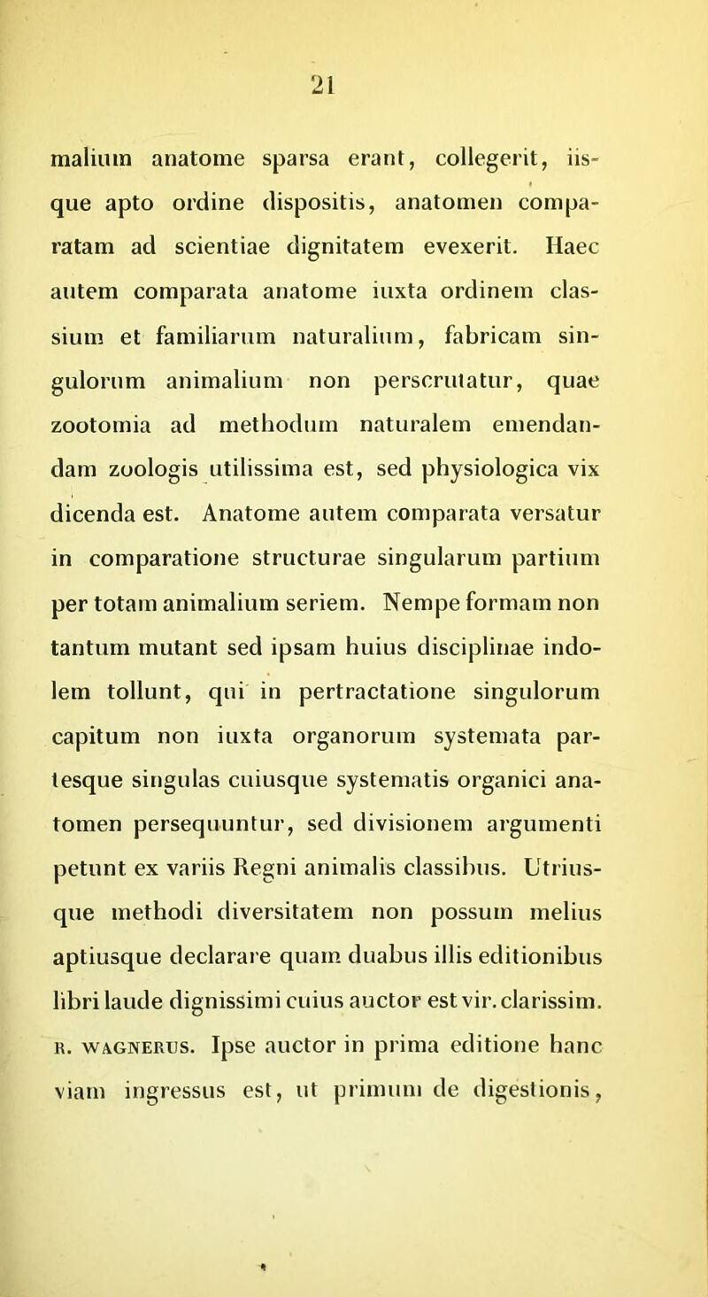 ‘21 mallum anatome sparsa erant, collegerit, iis- que apto ordine dispositis, anatomen compa- ratam ad scientiae dignitatem evexerit. Haec autem comparata anatome iuxta ordinem clas- sium et familiarum naturalium, fabricam sin- gulorum animalium non perscrutatur, quae zootomia ad methodum naturalem emendan- dam zoologis utilissima est, sed physiologica vix dicenda est. Anatome autem comparata versatur in comparatione structurae singularum partium per totam animalium seriem. Nempe formam non tantum mutant sed ipsam huius disciplinae indo- lem tollunt, qui in pertractatione singulorum capitum non iuxta organorum systemata par- tesque singulas cuiusque systematis organici ana- tomen persequuntur, sed divisionem argumenti petunt ex variis Regni animalis classibus. Utrius- que methodi diversitatem non possum melius aptiusque declarare quam duabus illis editionibus libri laude dignissimi cuius auctor est vir. clarissim. R. WAGNERUS. Ipse auctor in prima editione hanc viam ingressus est, ut primum de digestionis.