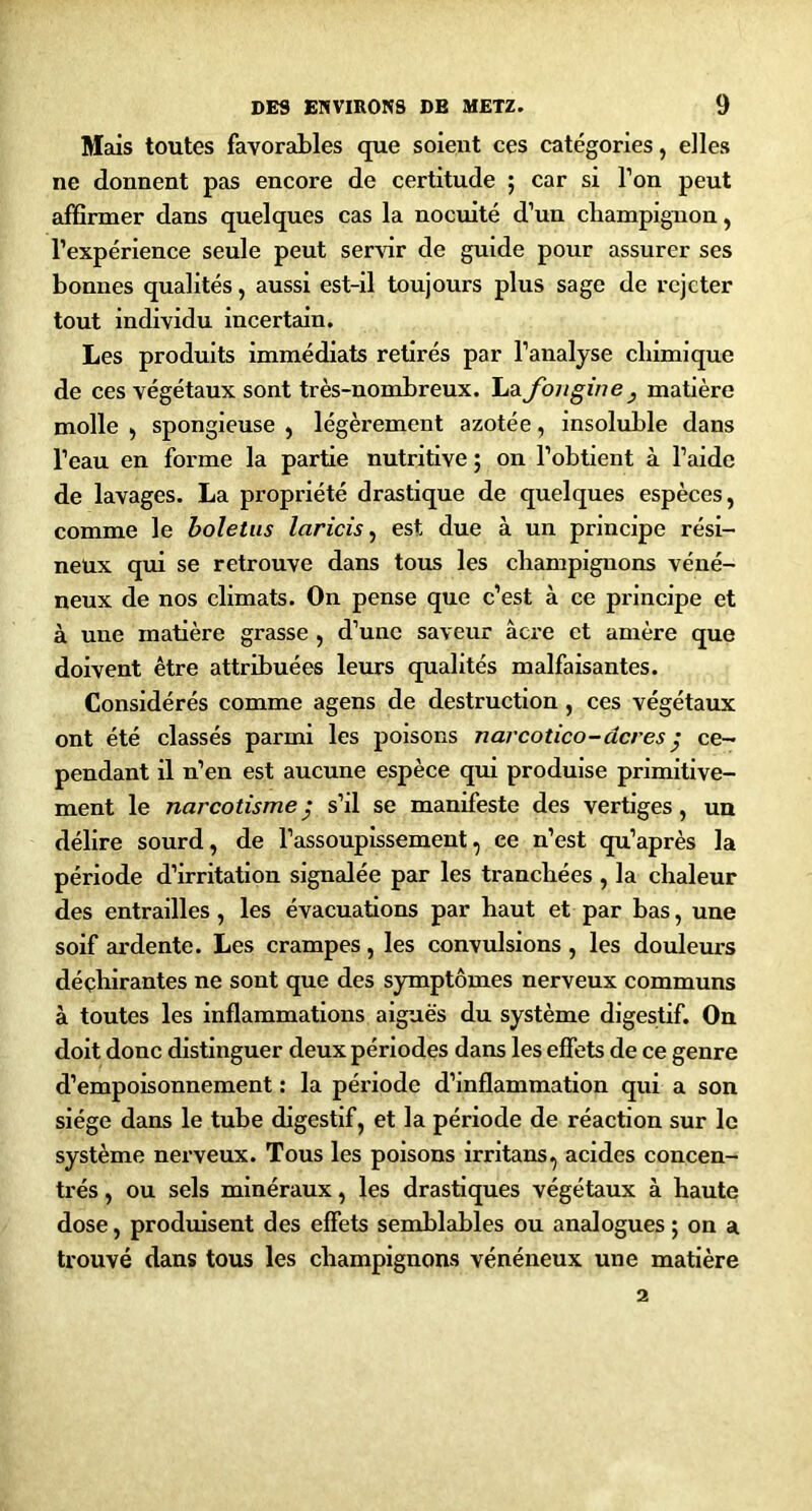 Mais toutes favorables que soient ces catégories, elles ne donnent pas encore de certitude ; car si Ton peut affirmer dans quelques cas la nocuité d’un champignon, l’expérience seule peut servir de guide pour assurer ses bonnes qualités, aussi est-il toujours plus sage de rejeter tout Individu incertain. Les produits immédiats retirés par l’analyse chimique de ces végétaux sont très-nombreux. La fou gin e , matière molle ) spongieuse , légèrement azotée, Insoluble dans l’eau en forme la partie nutritive ; on l’obtient à l’aide de lavages. La propriété drastique de quelques espèces, comme le boletiis laricis y est due à un principe rési- neux qui se retrouve dans tous les champignons véné- neux de nos climats. On pense que c’est à ce principe et à une matière grasse , d’une saveur âcre et amère que doivent être attribuées leurs qualités malfaisantes. Considérés comme agens de destruction, ces végétaux ont été classés parmi les poisons narcotico - acres ^ ce- pendant il n’en est aucune espèce qui produise primitive- ment le narcotisme^ s’d se manifeste des vertiges, un délire sourd, de l’assoupissement, ce n’est qu’après la période d’irritation signalée par les tranchées , la chaleur des entrailles, les évacuations par haut et par bas, une soif ardente. Les crampes, les convulsions, les douleurs déchirantes ne sont que des symptômes nerveux communs à toutes les inflammations aiguës du système digestif. On doit donc distinguer deux périodes dans les effets de ce genre d’empoisonnement : la période d’inflammation qui a son siège dans le tube digestif, et la période de réaction sur le système nerveux. Tous les poisons irritans, acides concen- trés , ou sels minéraux, les drastiques végétaux à haute dose, produisent des effets semblables ou analogues ; on a trouvé dans tous les champignons vénéneux une matière 2