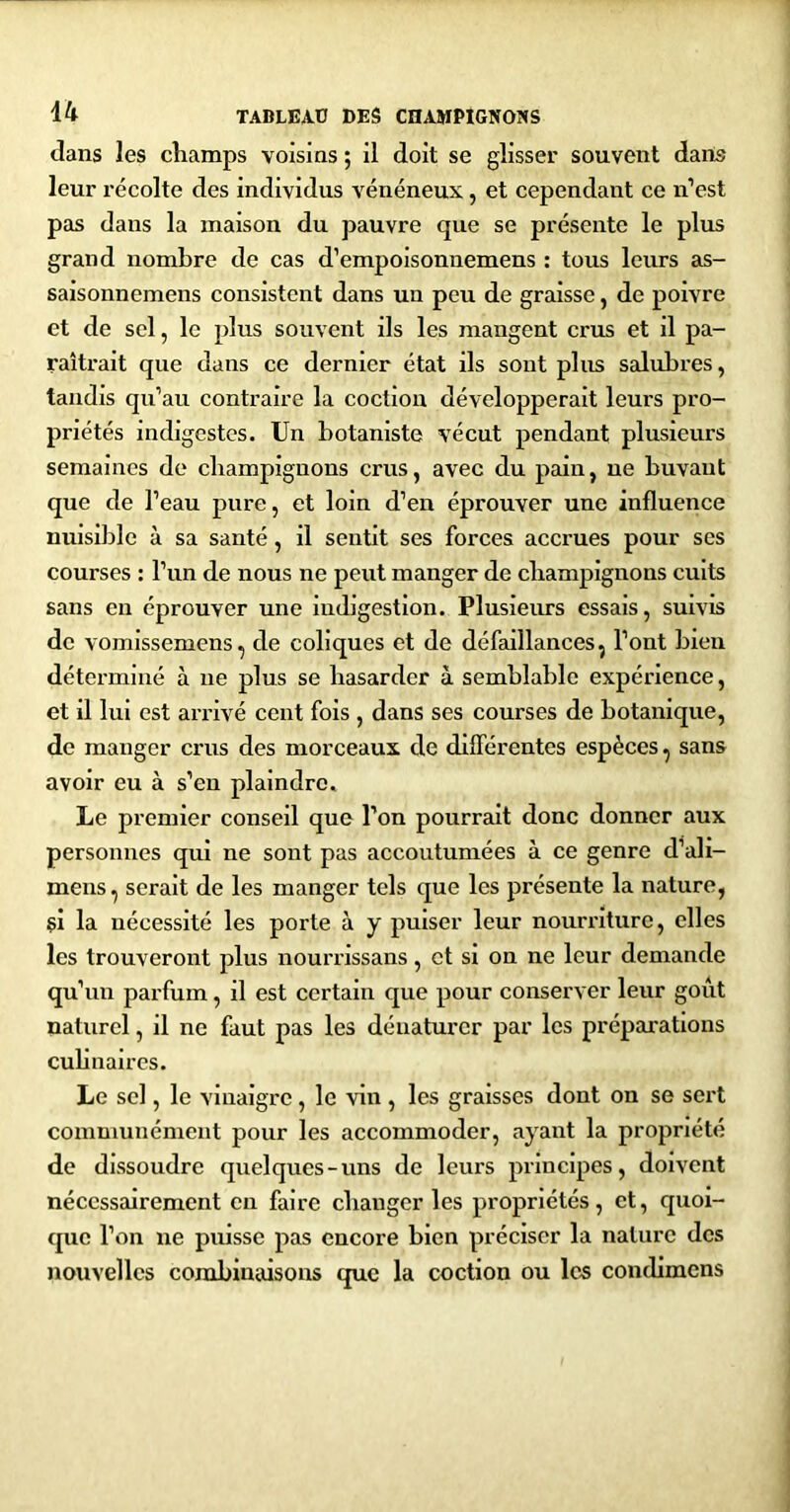 dans les champs voisins ; il doit se glisser souvent dans leur récolte des individus vénéneux, et cependant ce n’est pas dans la maison du pauvre que se présente le plus grand nombre de cas d’empoisonnemens : tous leurs as- saisonnemens consistent dans un peu de graisse, de poivre et de sel, le plus souvent ils les mangent crus et il pa- raîtrait que dans ce dernier état ils sont plus salubres, tandis qu’au contraire la coction développerait leurs pro- priétés indigestes. Un botaniste vécut pendant plusieurs semaines de champignons crus, avec du pain, ne buvant que de l’eau pure, et loin d’en éprouver une influence nuisible à sa santé, il sentit ses forces accrues pour ses courses : l’un de nous ne peut manger de champignons cuits sans en éprouver une indigestion. Plusieurs essais, suivis de vomlssemens, de coliques et de défaillances, l’ont bien déterminé à ne plus se hasarder à semblable expérience, et il lui est arrivé cent fois , dans ses courses de botanique, de manger crus des morceaux de dllférentes espèces, sans avoir eu à s’en plaindre. Le premier conseil que l’on pourrait donc donner aux personnes qui ne sont pas accoutumées à ce genre d’ali- mens, serait de les manger tels que les présente la nature, çi la nécessité les porte à y puiser leur nourriture, elles les trouveront plus nourrissans, et si on ne leur demande qu’un parfum, il est certain que pour conserver leur goût naturel, il ne faut pas les dénaturer par les préparations culinaires. Le sel, le vinaigre, le vin , les graisses dont on se sert communément pour les accommoder, ayant la propriété de dissoudre quelques-uns de leurs principes, doivent nécessairement eu faire changer les propriétés, et, quoi- que l’on ne puisse pas encore bien préciser la nature des nouvelles combinaisons que la coction ou les condimens